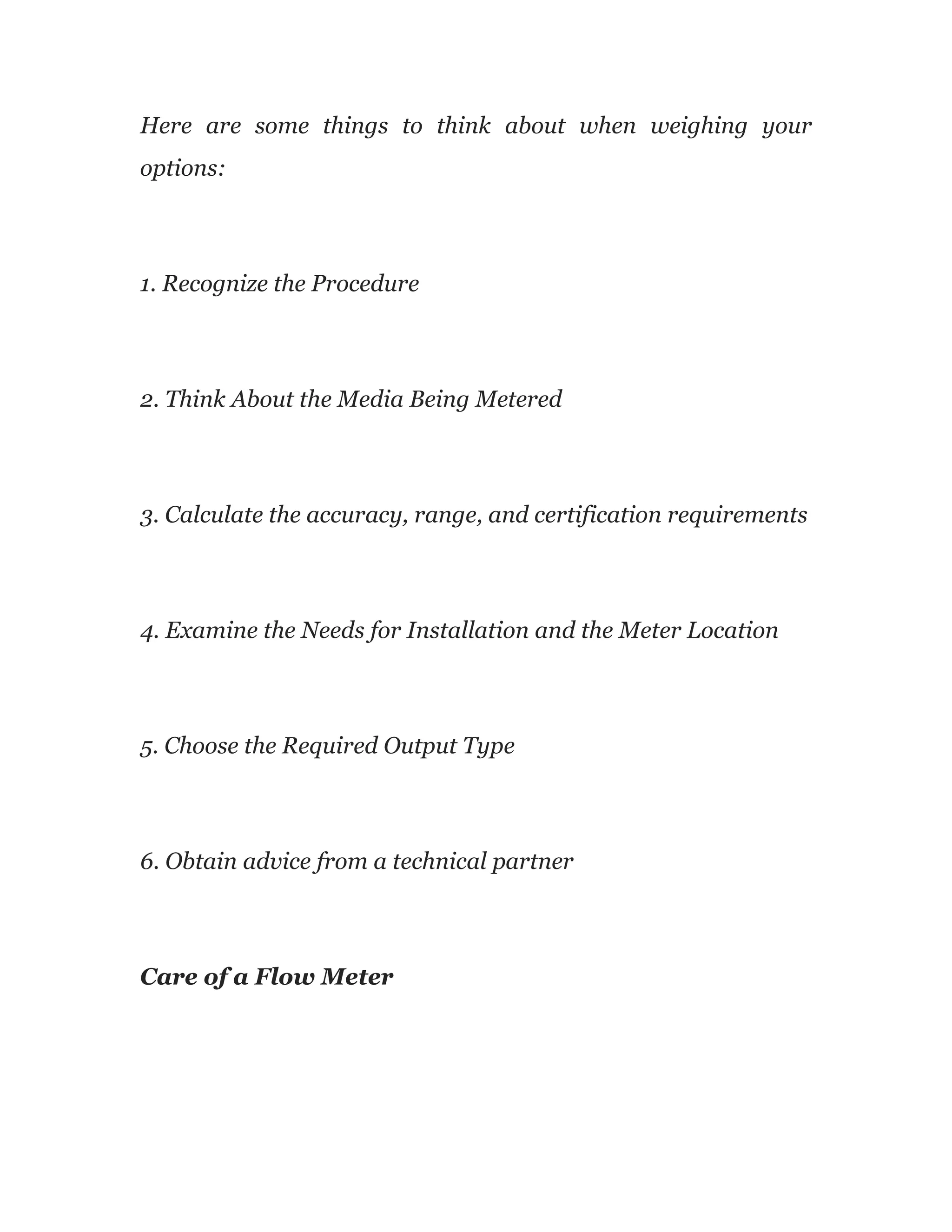 Here are some things to think about when weighing your
options:
1. Recognize the Procedure
2. Think About the Media Being Metered
3. Calculate the accuracy, range, and certification requirements
4. Examine the Needs for Installation and the Meter Location
5. Choose the Required Output Type
6. Obtain advice from a technical partner
Care of a Flow Meter
 