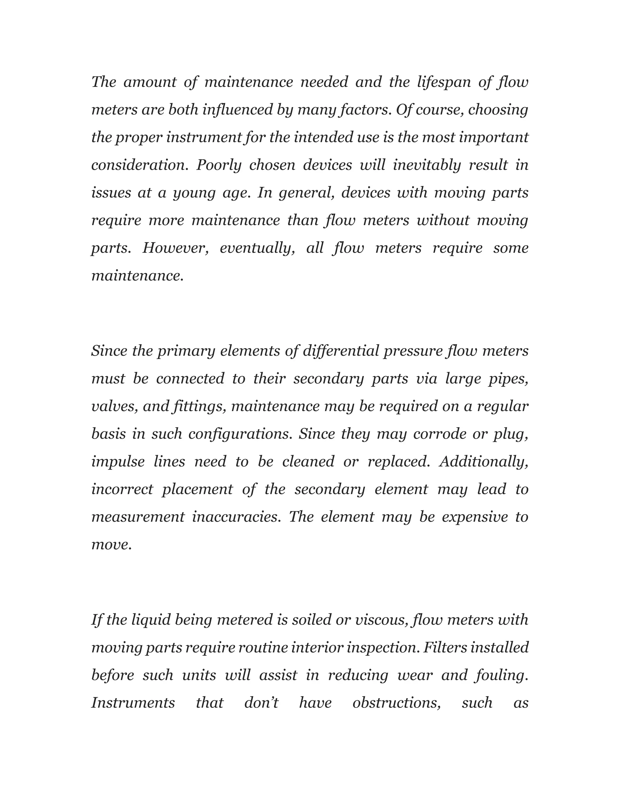 The amount of maintenance needed and the lifespan of flow
meters are both influenced by many factors. Of course, choosing
the proper instrument for the intended use is the most important
consideration. Poorly chosen devices will inevitably result in
issues at a young age. In general, devices with moving parts
require more maintenance than flow meters without moving
parts. However, eventually, all flow meters require some
maintenance.
Since the primary elements of differential pressure flow meters
must be connected to their secondary parts via large pipes,
valves, and fittings, maintenance may be required on a regular
basis in such configurations. Since they may corrode or plug,
impulse lines need to be cleaned or replaced. Additionally,
incorrect placement of the secondary element may lead to
measurement inaccuracies. The element may be expensive to
move.
If the liquid being metered is soiled or viscous, flow meters with
moving parts require routine interior inspection. Filters installed
before such units will assist in reducing wear and fouling.
Instruments that don’t have obstructions, such as
 