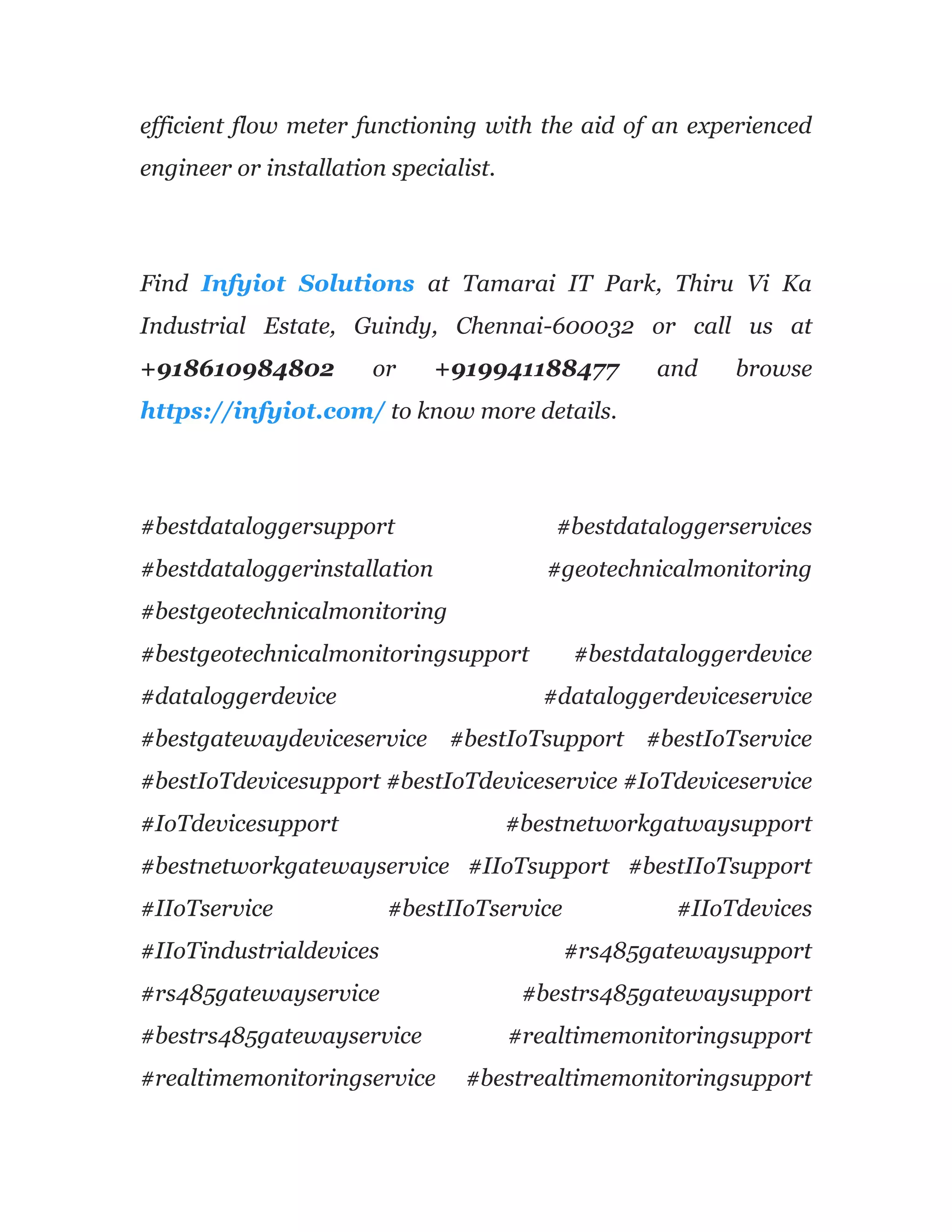 efficient flow meter functioning with the aid of an experienced
engineer or installation specialist.
Find Infyiot Solutions at Tamarai IT Park, Thiru Vi Ka
Industrial Estate, Guindy, Chennai-600032 or call us at
+918610984802 or +919941188477 and browse
https://infyiot.com/ to know more details.
#bestdataloggersupport #bestdataloggerservices
#bestdataloggerinstallation #geotechnicalmonitoring
#bestgeotechnicalmonitoring
#bestgeotechnicalmonitoringsupport #bestdataloggerdevice
#dataloggerdevice #dataloggerdeviceservice
#bestgatewaydeviceservice #bestIoTsupport #bestIoTservice
#bestIoTdevicesupport #bestIoTdeviceservice #IoTdeviceservice
#IoTdevicesupport #bestnetworkgatwaysupport
#bestnetworkgatewayservice #IIoTsupport #bestIIoTsupport
#IIoTservice #bestIIoTservice #IIoTdevices
#IIoTindustrialdevices #rs485gatewaysupport
#rs485gatewayservice #bestrs485gatewaysupport
#bestrs485gatewayservice #realtimemonitoringsupport
#realtimemonitoringservice #bestrealtimemonitoringsupport
 