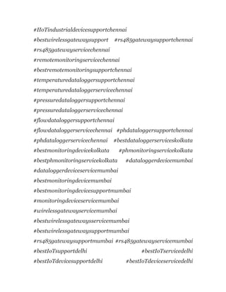 #IIoTindustrialdevicesupportchennai
#bestwirelessgatewaysupport #rs485gatewaysupportchennai
#rs485gatewayservicechennai
#remotemonitoringservicechennai
#bestremotemonitoringsupportchennai
#temperaturedataloggersupportchennai
#temperaturedataloggerservicechennai
#pressuredataloggersupportchennai
#pressuredataloggerservicechennai
#flowdataloggersupportchennai
#flowdataloggerservicechennai #phdataloggersupportchennai
#phdataloggerservicechennai #bestdataloggerserviceskolkata
#bestmonitoringdevicekolkata #phmonitoringservicekolkata
#bestphmonitoringservicekolkata #dataloggerdevicemumbai
#dataloggerdeviceservicemumbai
#bestmonitoringdevicemumbai
#bestmonitoringdevicesupportmumbai
#monitoringdeviceservicemumbai
#wirelessgatewayservicemumbai
#bestwirelessgatewaysservicemumbai
#bestwirelessgatewaysupportmumbai
#rs485gatewaysupportmumbai #rs485gatewayservicemumbai
#bestIoTsupportdelhi #bestIoTservicedelhi
#bestIoTdevicesupportdelhi #bestIoTdeviceservicedelhi
 