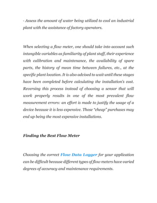 · Assess the amount of water being utilized to cool an industrial
plant with the assistance of factory operators.
When selecting a flow meter, one should take into account such
intangible variables as familiarity of plant staff, their experience
with calibration and maintenance, the availability of spare
parts, the history of mean time between failures, etc., at the
specific plant location. It is also advised to wait until these stages
have been completed before calculating the installation’s cost.
Reversing this process instead of choosing a sensor that will
work properly results in one of the most prevalent flow
measurement errors: an effort is made to justify the usage of a
device because it is less expensive. Those “cheap” purchases may
end up being the most expensive installations.
Finding the Best Flow Meter
Choosing the correct Flow Data Logger for your application
can be difficult because different types of flow meters have varied
degrees of accuracy and maintenance requirements.
 