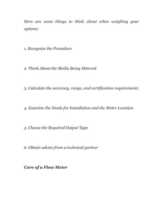 Here are some things to think about when weighing your
options:
1. Recognize the Procedure
2. Think About the Media Being Metered
3. Calculate the accuracy, range, and certification requirements
4. Examine the Needs for Installation and the Meter Location
5. Choose the Required Output Type
6. Obtain advice from a technical partner
Care of a Flow Meter
 