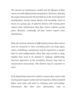 The amount of maintenance needed and the lifespan of flow
meters are both influenced by many factors. Of course, choosing
the proper instrument for the intended use is the most important
consideration. Poorly chosen devices will inevitably result in
issues at a young age. In general, devices with moving parts
require more maintenance than flow meters without moving
parts. However, eventually, all flow meters require some
maintenance.
Since the primary elements of differential pressure flow meters
must be connected to their secondary parts via large pipes,
valves, and fittings, maintenance may be required on a regular
basis in such configurations. Since they may corrode or plug,
impulse lines need to be cleaned or replaced. Additionally,
incorrect placement of the secondary element may lead to
measurement inaccuracies. The element may be expensive to
move.
If the liquid being metered is soiled or viscous, flow meters with
moving parts require routine interior inspection. Filters installed
before such units will assist in reducing wear and fouling.
Instruments that don’t have obstructions, such as
 