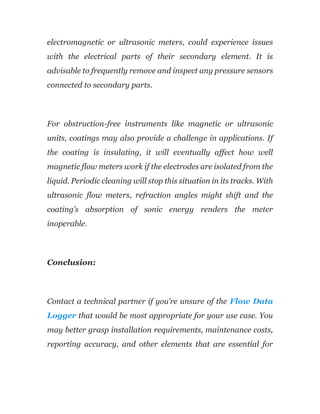 electromagnetic or ultrasonic meters, could experience issues
with the electrical parts of their secondary element. It is
advisable to frequently remove and inspect any pressure sensors
connected to secondary parts.
For obstruction-free instruments like magnetic or ultrasonic
units, coatings may also provide a challenge in applications. If
the coating is insulating, it will eventually affect how well
magnetic flow meters work if the electrodes are isolated from the
liquid. Periodic cleaning will stop this situation in its tracks. With
ultrasonic flow meters, refraction angles might shift and the
coating’s absorption of sonic energy renders the meter
inoperable.
Conclusion:
Contact a technical partner if you’re unsure of the Flow Data
Logger that would be most appropriate for your use case. You
may better grasp installation requirements, maintenance costs,
reporting accuracy, and other elements that are essential for
 