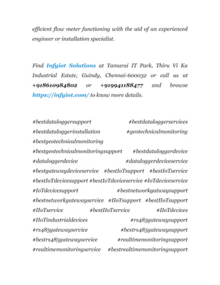 efficient flow meter functioning with the aid of an experienced
engineer or installation specialist.
Find Infyiot Solutions at Tamarai IT Park, Thiru Vi Ka
Industrial Estate, Guindy, Chennai-600032 or call us at
+918610984802 or +919941188477 and browse
https://infyiot.com/ to know more details.
#bestdataloggersupport #bestdataloggerservices
#bestdataloggerinstallation #geotechnicalmonitoring
#bestgeotechnicalmonitoring
#bestgeotechnicalmonitoringsupport #bestdataloggerdevice
#dataloggerdevice #dataloggerdeviceservice
#bestgatewaydeviceservice #bestIoTsupport #bestIoTservice
#bestIoTdevicesupport #bestIoTdeviceservice #IoTdeviceservice
#IoTdevicesupport #bestnetworkgatwaysupport
#bestnetworkgatewayservice #IIoTsupport #bestIIoTsupport
#IIoTservice #bestIIoTservice #IIoTdevices
#IIoTindustrialdevices #rs485gatewaysupport
#rs485gatewayservice #bestrs485gatewaysupport
#bestrs485gatewayservice #realtimemonitoringsupport
#realtimemonitoringservice #bestrealtimemonitoringsupport
 