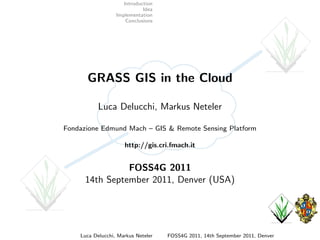 Introduction
                             Idea
                  Implementation
                      Conclusions




      GRASS GIS in the Cloud

           Luca Delucchi, Markus Neteler

Fondazione Edmund Mach – GIS & Remote Sensing Platform

                     http://gis.cri.fmach.it


                FOSS4G 2011
      14th September 2011, Denver (USA)




    Luca Delucchi, Markus Neteler   FOSS4G 2011, 14th September 2011, Denver
 
