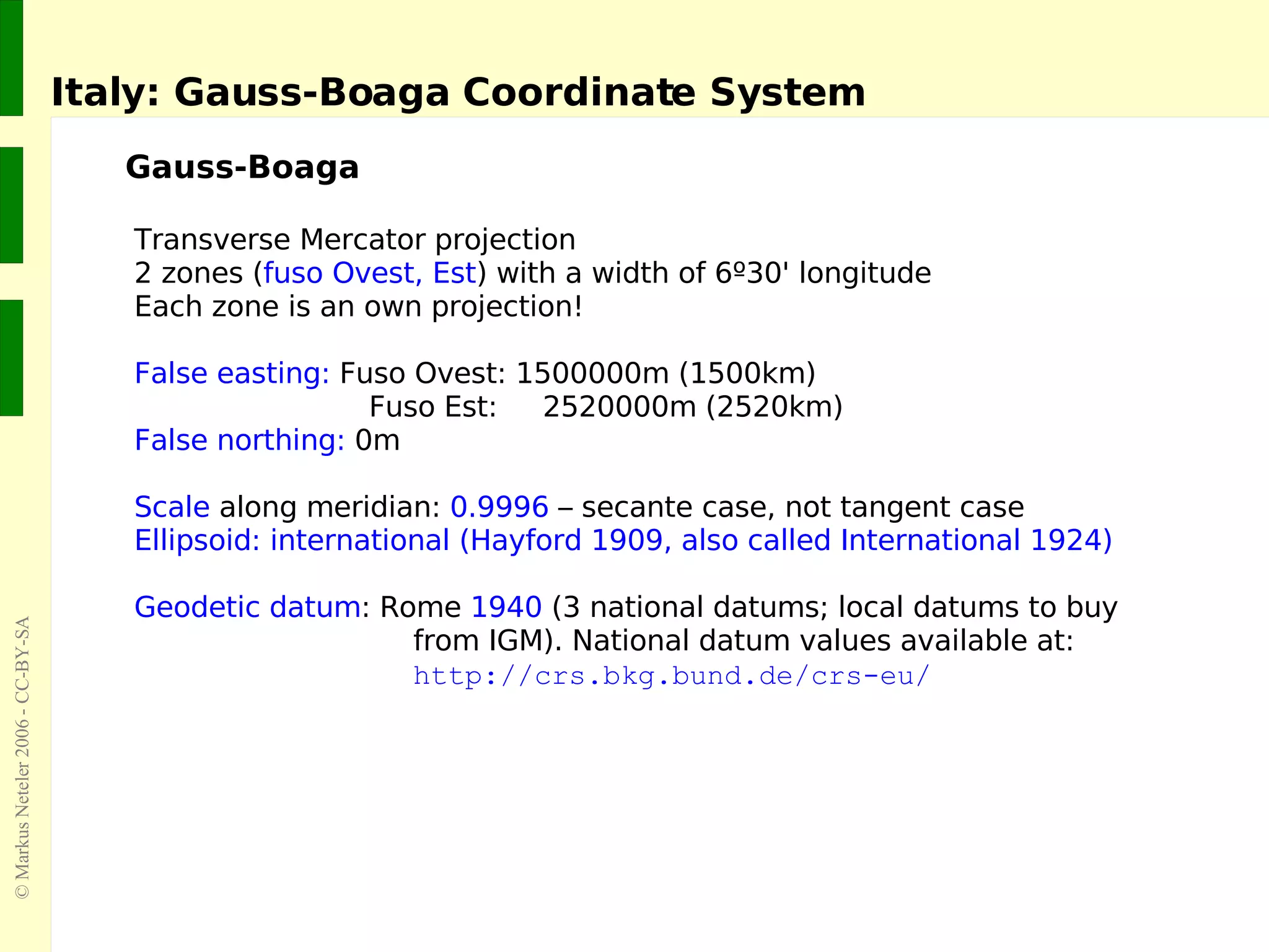 Italy: Gauss-Boaga Coordinate System Gauss-Boaga Transverse Mercator projection 2  zones ( fuso Ovest, Est ) with a width of 6º30' longitude Each zone is an own projection! False easting:  Fuso Ovest: 1500000m (1500km)    Fuso Est:  2520000m (2520km) False northing:  0m Scale  along meridian:  0.9996  – secante case, not tangent case Ellipsoid: international (Hayford 1909, also called International 1924) Geodetic datum : Rome  1940  (3 national datums; local datums to buy from IGM). National datum values available at: http://crs.bkg.bund.de/crs-eu/ 