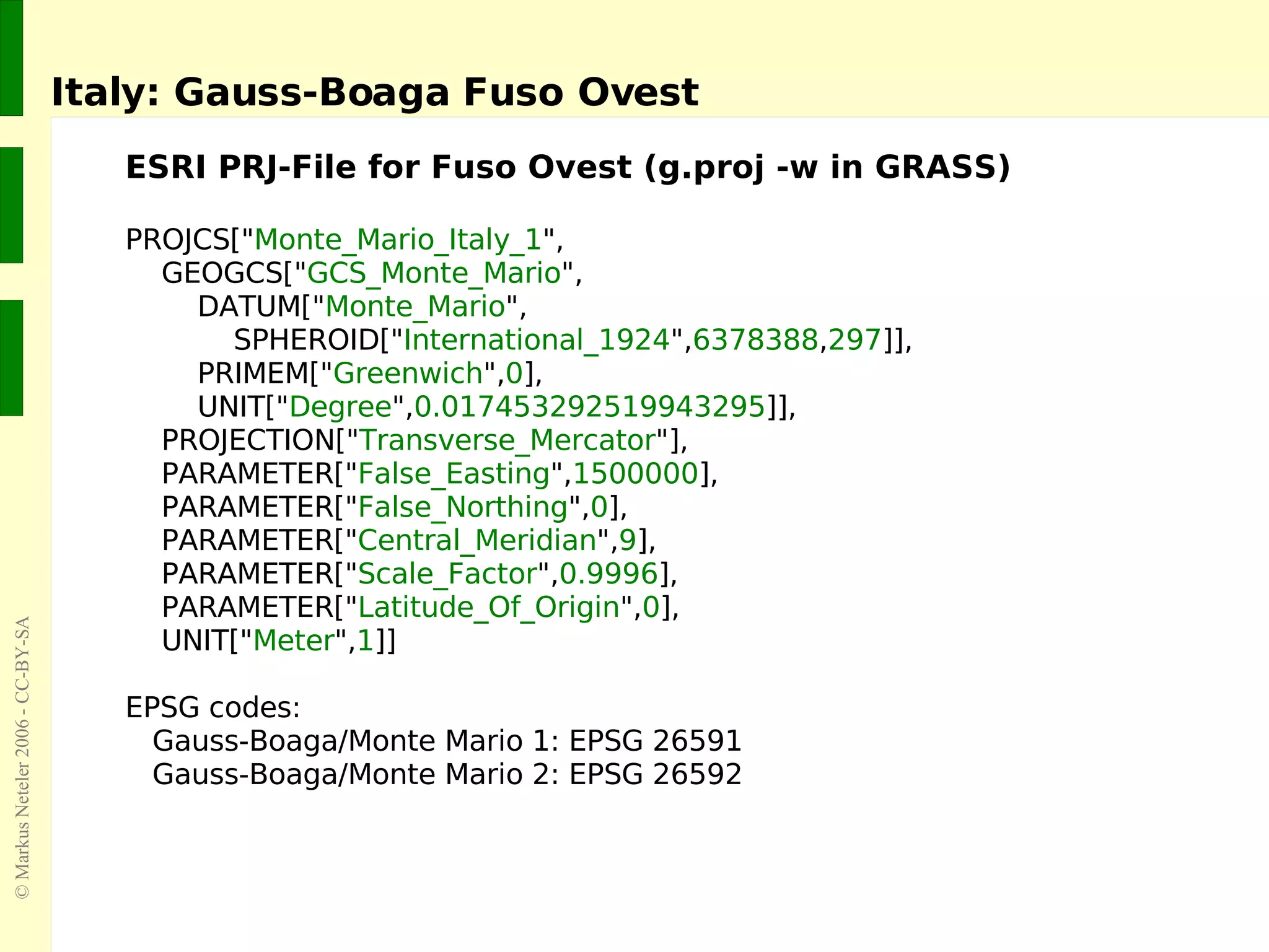 Italy: Gauss-Boaga Fuso Ovest ESRI PRJ-File for Fuso Ovest (g.proj -w in GRASS) PROJCS[&quot; Monte_Mario_Italy_1 &quot;, GEOGCS[&quot; GCS_Monte_Mario &quot;, DATUM[&quot; Monte_Mario &quot;, SPHEROID[&quot; International_1924 &quot;, 6378388 , 297 ]], PRIMEM[&quot; Greenwich &quot;, 0 ], UNIT[&quot; Degree &quot;, 0.017453292519943295 ]], PROJECTION[&quot; Transverse_Mercator &quot;], PARAMETER[&quot; False_Easting &quot;, 1500000 ], PARAMETER[&quot; False_Northing &quot;, 0 ], PARAMETER[&quot; Central_Meridian &quot;, 9 ], PARAMETER[&quot; Scale_Factor &quot;, 0.9996 ], PARAMETER[&quot; Latitude_Of_Origin &quot;, 0 ], UNIT[&quot; Meter &quot;, 1 ]] EPSG codes: Gauss-Boaga/Monte Mario 1: EPSG 26591 Gauss-Boaga/Monte Mario 2: EPSG 26592 