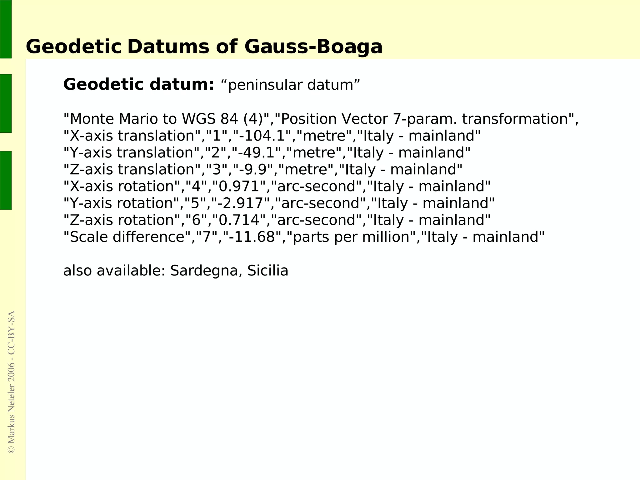 Geodetic Datums of Gauss-Boaga  Geodetic datum:  “peninsular datum” &quot;Monte Mario to WGS 84 (4)&quot;,&quot;Position Vector 7-param. transformation&quot;, &quot;X-axis translation&quot;,&quot;1&quot;,&quot;-104.1&quot;,&quot;metre&quot;,&quot;Italy - mainland&quot; &quot;Y-axis translation&quot;,&quot;2&quot;,&quot;-49.1&quot;,&quot;metre&quot;,&quot;Italy - mainland&quot; &quot;Z-axis translation&quot;,&quot;3&quot;,&quot;-9.9&quot;,&quot;metre&quot;,&quot;Italy - mainland&quot; &quot;X-axis rotation&quot;,&quot;4&quot;,&quot;0.971&quot;,&quot;arc-second&quot;,&quot;Italy - mainland&quot; &quot;Y-axis rotation&quot;,&quot;5&quot;,&quot;-2.917&quot;,&quot;arc-second&quot;,&quot;Italy - mainland&quot; &quot;Z-axis rotation&quot;,&quot;6&quot;,&quot;0.714&quot;,&quot;arc-second&quot;,&quot;Italy - mainland&quot; &quot;Scale difference&quot;,&quot;7&quot;,&quot;-11.68&quot;,&quot;parts per million&quot;,&quot;Italy - mainland&quot; also available: Sardegna, Sicilia 