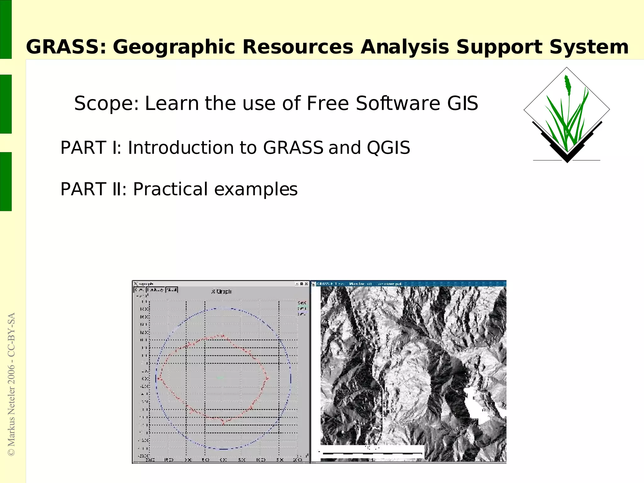 GRASS: Geographic Resources Analysis Support System Scope: Learn the use of Free Software GIS PART I: Introduction to GRASS and QGIS PART II: Practical examples 