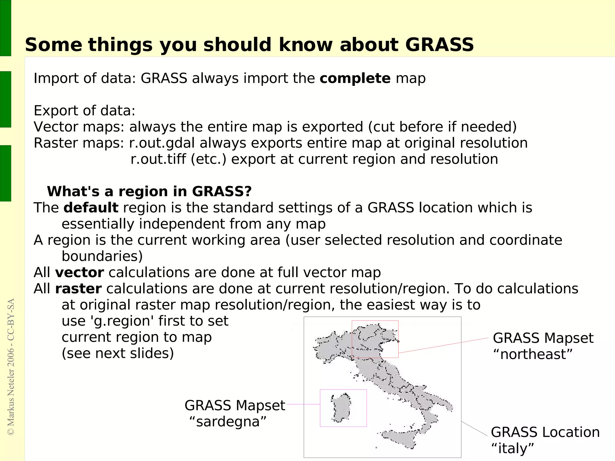 Some things you should know about GRASS Import of data: GRASS always import the  complete  map Export of data:  Vector maps: always the entire map is exported (cut before if needed) Raster maps: r.out.gdal always exports entire map at original resolution   r.out.tiff (etc.) export at current region and resolution What's a region in GRASS? The  default  region is the standard settings of a GRASS location which is essentially independent from any map A region is the current working area (user selected resolution and coordinate boundaries) All  vector  calculations are done at full vector map All  raster  calculations are done at current resolution/region. To do calculations at original raster map resolution/region, the easiest way is to use 'g.region' first to set  current region to map (see next slides) GRASS Location  “italy” GRASS Mapset  “northeast” GRASS Mapset  “sardegna” 