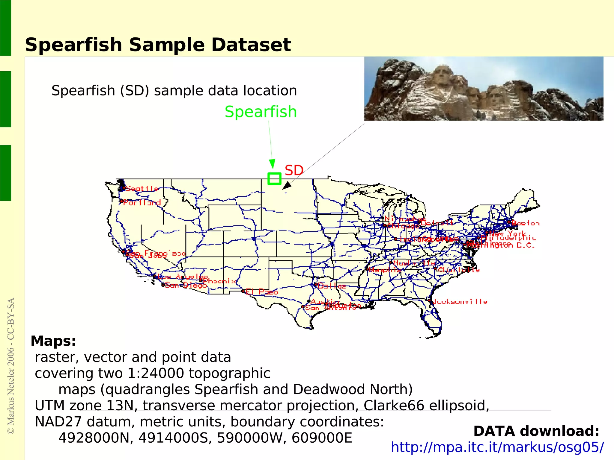 Spearfish Sample Dataset Spearfish (SD) sample data location Maps: raster, vector and point data  covering two 1:24000 topographic  maps (quadrangles Spearfish and Deadwood North)  UTM zone 13N, transverse mercator projection, Clarke66 ellipsoid,  NAD27 datum, metric units, boundary coordinates:  4928000N, 4914000S, 590000W, 609000E DATA download:   http://mpa.itc.it/markus/osg05/ SD Spearfish 