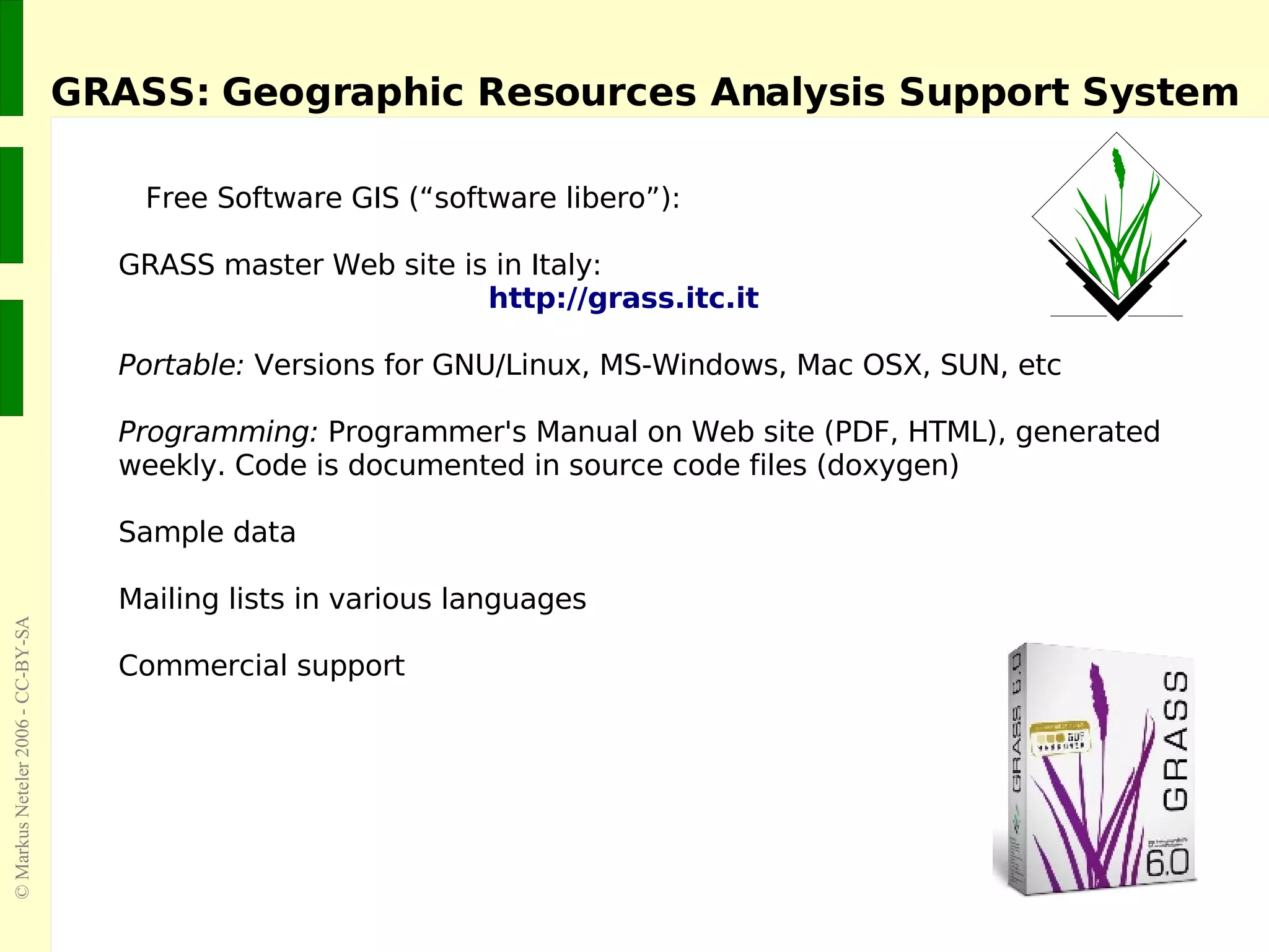 GRASS: Geographic Resources Analysis Support System Free Software GIS (“software libero”):  GRASS master Web site is in Italy:   http://grass.itc.it Portable:  Versions for GNU/Linux, MS-Windows, Mac OSX, SUN, etc Programming:  Programmer's Manual on Web site (PDF, HTML), generated weekly. Code is documented in source code files (doxygen) Sample data Mailing lists in various languages Commercial support 