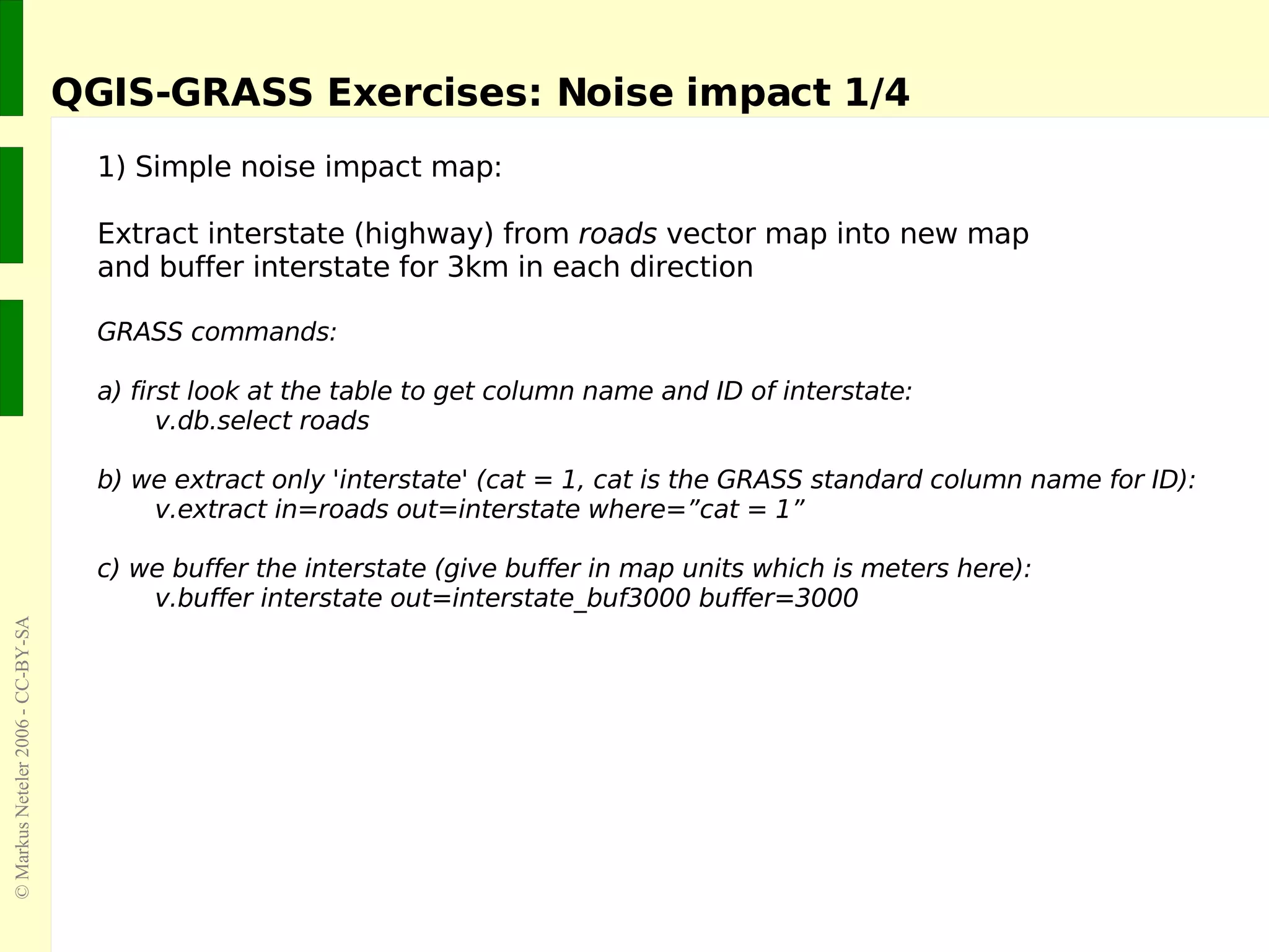 QGIS-GRASS Exercises: Noise impact 1/4 1) Simple noise impact map: Extract interstate (highway) from  roads  vector   map into new map  and buffer interstate for 3km in each direction GRASS commands:  a) first look at the table  to get column name and ID of interstate: v.db.select roads b) we extract only 'interstate' (cat = 1, cat is the GRASS standard column name for ID): v.extract in=roads out=interstate where=”cat = 1” c) we buffer the interstate (give buffer in map units which is meters here): v.buffer interstate out=interstate_buf3000 buffer=3000 