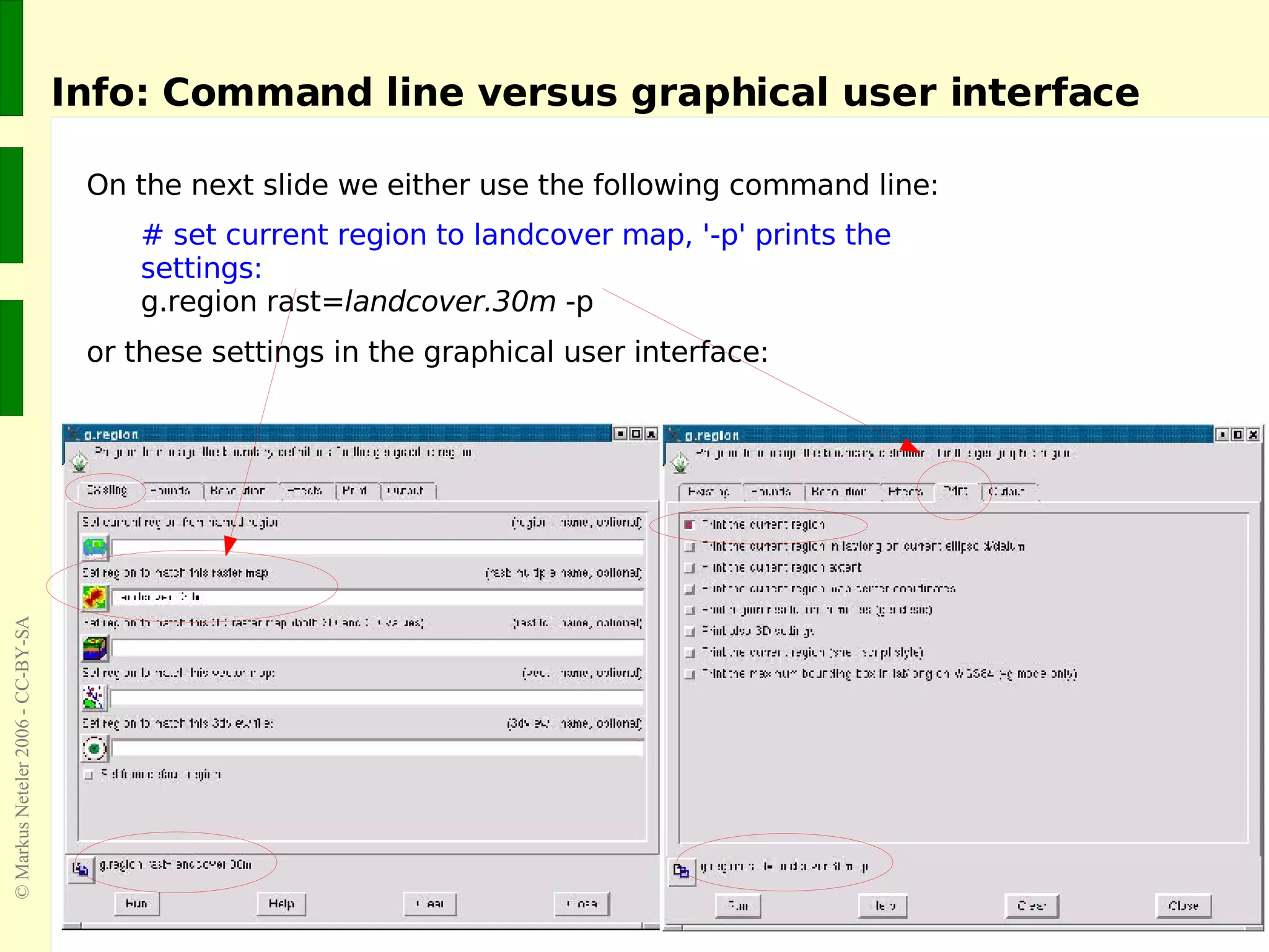 # set current region to landcover map, '-p' prints the settings: g.region rast= landcover.30m  -p Info: Command line versus graphical user interface On the next slide we either use the following command line: or these settings in the graphical user interface: 