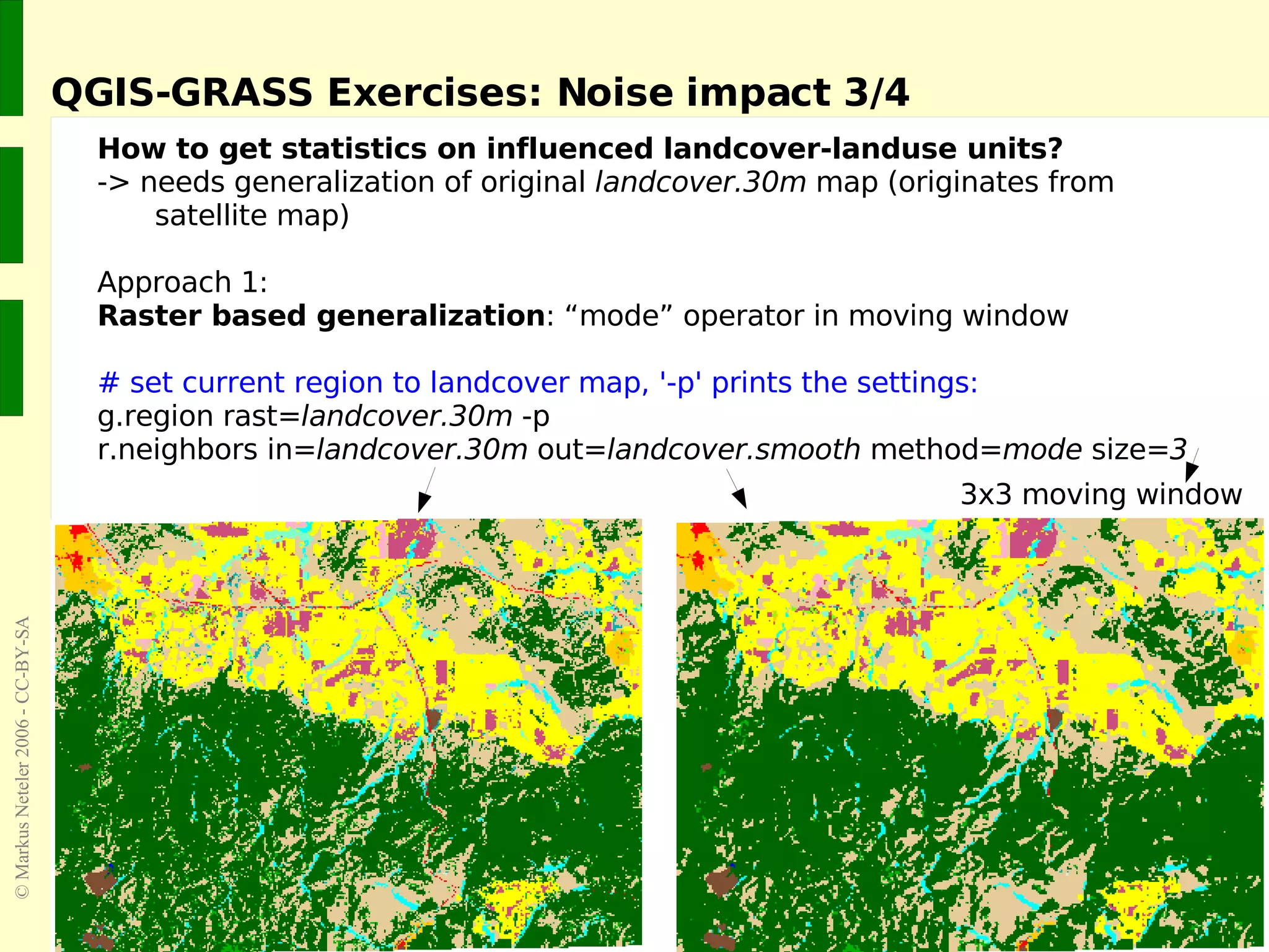 QGIS-GRASS Exercises: Noise impact 3/4 How to get statistics on influenced landcover-landuse units? -> needs generalization of original  landcover.30m  map (originates from  satellite map) Approach 1:  Raster based generalization : “mode” operator in moving window # set current region to landcover map, '-p' prints the settings: g.region rast= landcover.30m  -p r.neighbors in= landcover.30m  out= landcover.smooth  method= mode  size= 3 3x3 moving window 