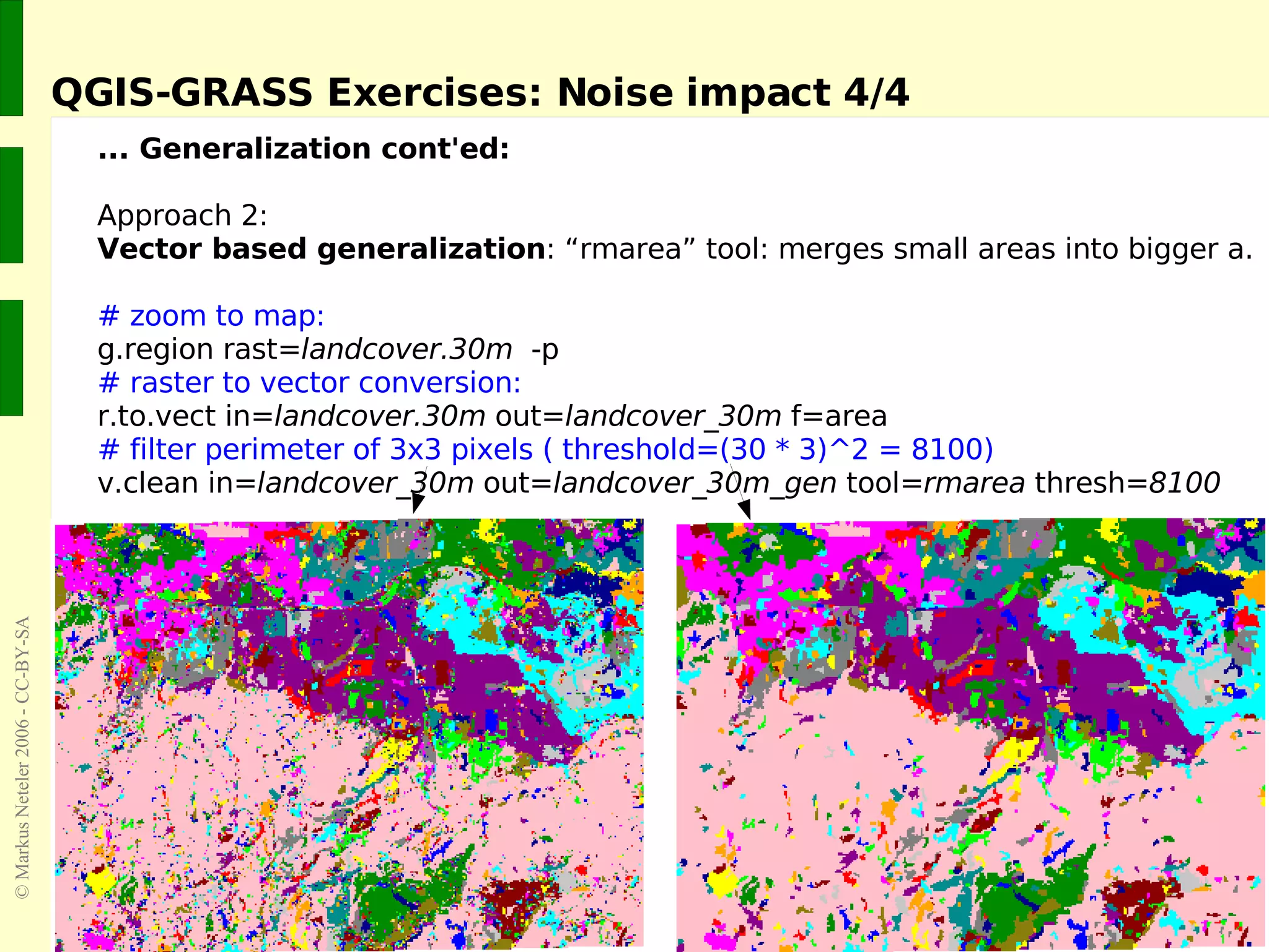 QGIS-GRASS Exercises: Noise impact 4/4 ... Generalization cont'ed: Approach 2:  Vector based generalization : “rmarea” tool: merges small areas into bigger a. # zoom to map: g.region rast= landcover.30m   -p # raster to vector conversion: r.to.vect in= landcover.30m  out= landcover_30m  f=area # filter perimeter of 3x3 pixels ( threshold=(30 * 3)^2 = 8100) v.clean in= landcover_30m  out= landcover_30m_gen  tool= rmarea  thresh= 8100 