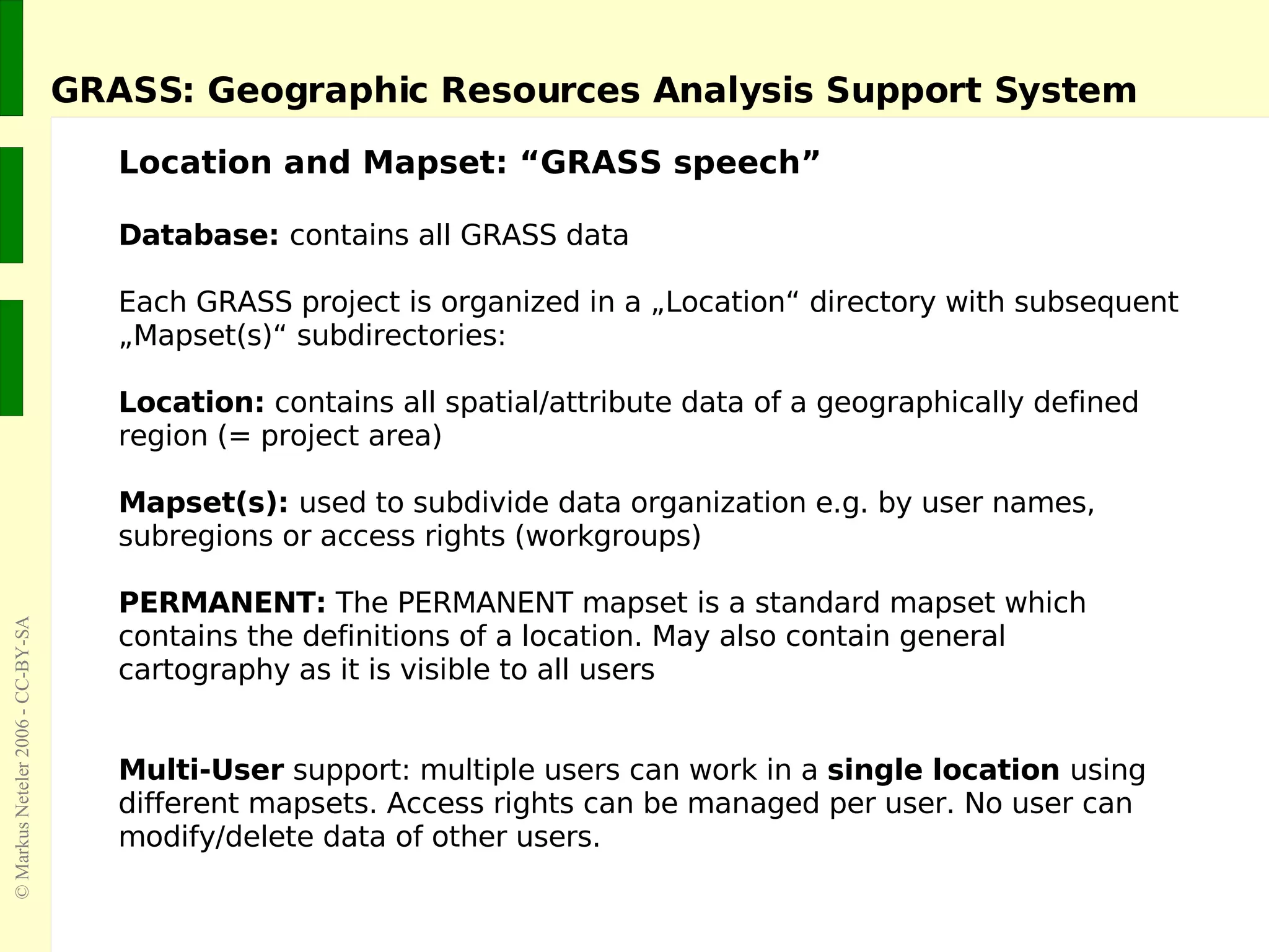 GRASS: Geographic Resources Analysis Support System Database:  contains all GRASS data Each GRASS project is organized in a „Location“ directory with subsequent „Mapset(s)“ subdirectories: Location:  contains all spatial/attribute data of a geographically defined  region (= project area) Mapset(s):  used to subdivide data organization e.g. by user names,  subregions or access rights (workgroups) PERMANENT:  The PERMANENT mapset is a standard mapset which  contains the definitions of a location. May also contain general  cartography as it is visible to all users Multi-User  support: multiple users can work in a  single location  using different mapsets. Access rights can be managed per user. No user can modify/delete data of other users. Location and Mapset: “GRASS speech” 