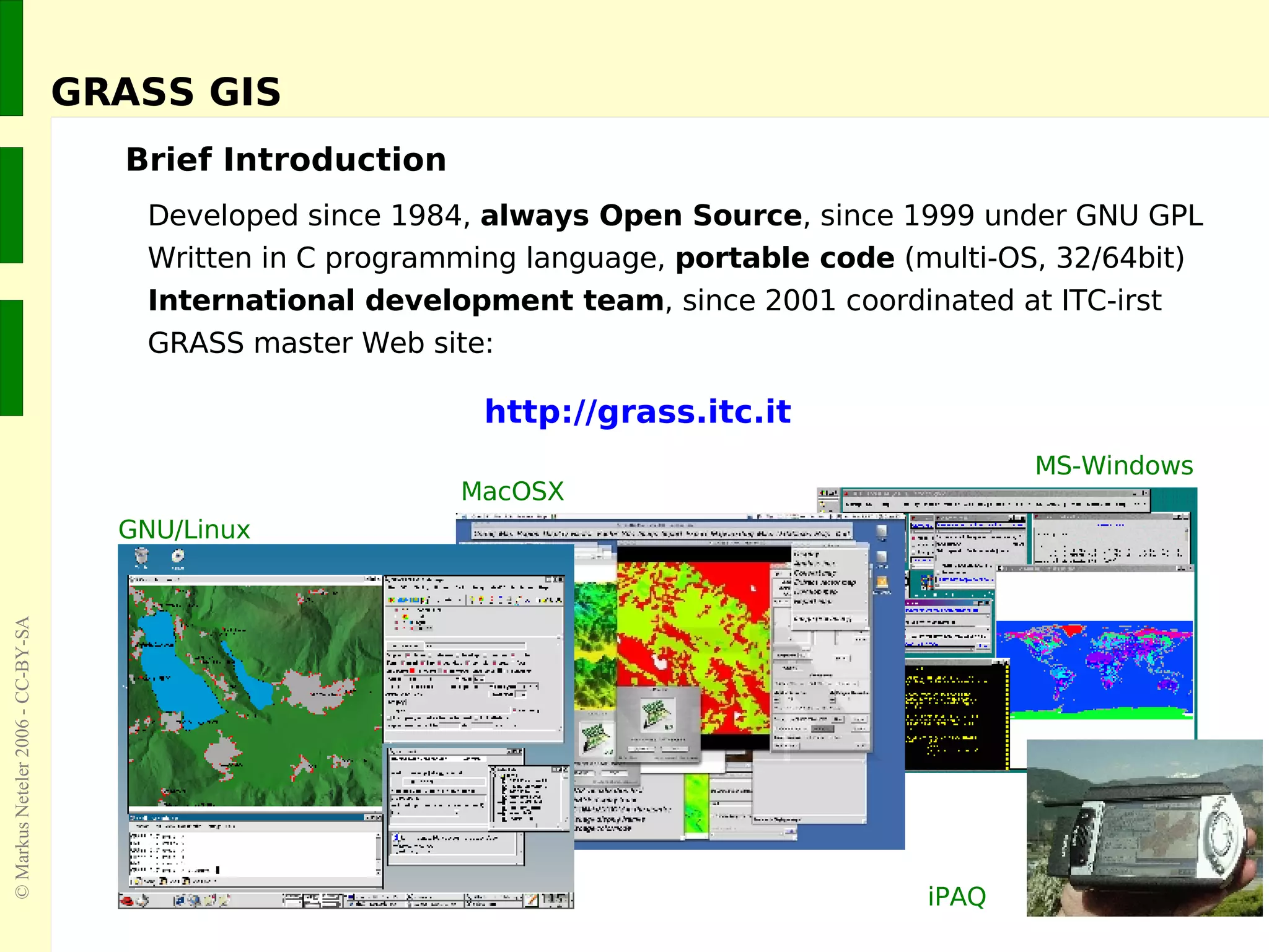 GRASS GIS Brief Introduction Developed since 1984,  always Open Source , since 1999 under GNU GPL Written in C programming language,  portable code  (multi-OS, 32/64bit) International development team , since 2001 coordinated at ITC-irst GRASS master Web site:     http://grass.itc.it GNU/Linux MacOSX MS-Windows iPAQ 