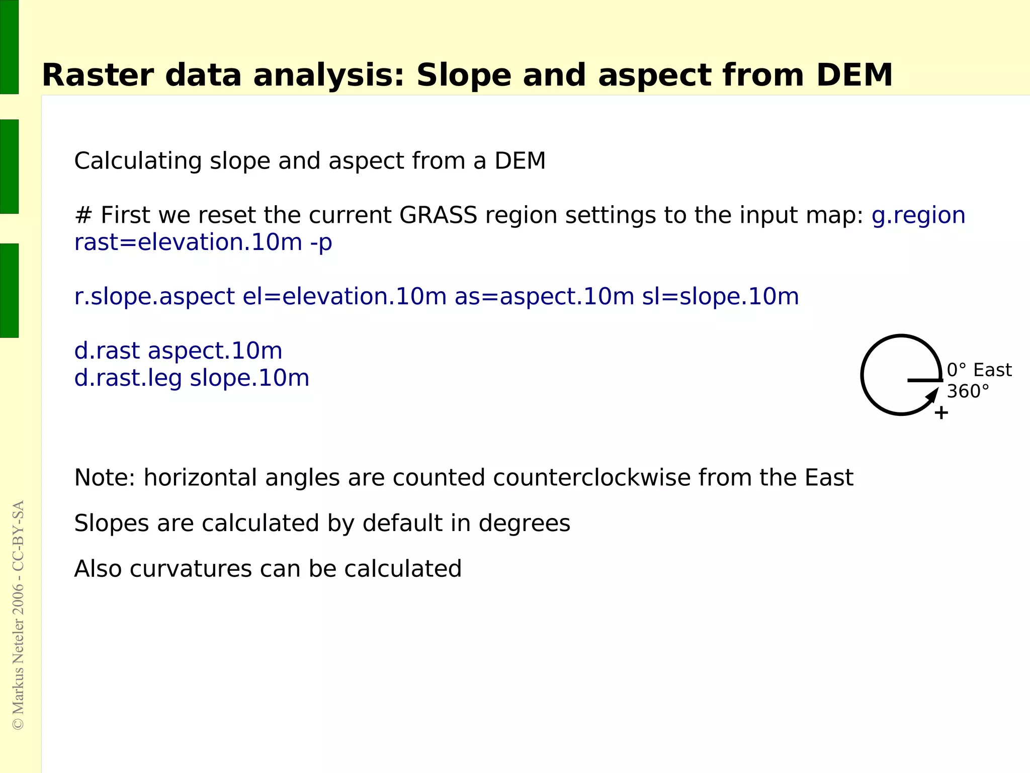 Raster data analysis: Slope and aspect from DEM Calculating slope and aspect from a DEM  # First we reset the current GRASS region settings to the input map:  g.region rast=elevation.10m -p r.slope.aspect el=elevation.10m as=aspect.10m sl=slope.10m d.rast aspect.10m d.rast.leg slope.10m  Note: horizontal angles are counted counterclockwise from the East Slopes are calculated by default in degrees Also curvatures can be calculated 0° East 360° + 