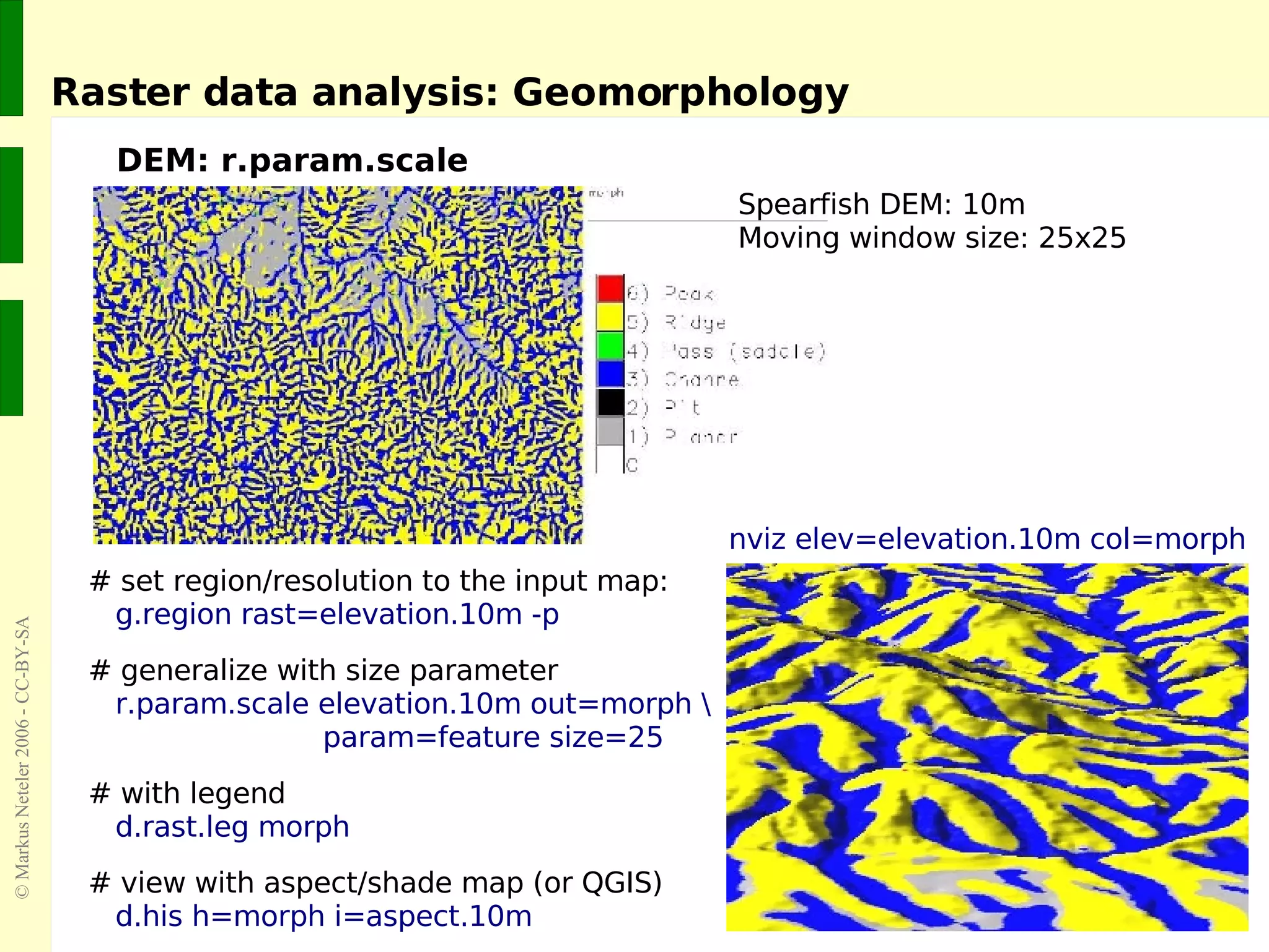 Raster data analysis: Geomorphology DEM: r.param.scale # set region/resolution to the input map: g.region rast=elevation.10m -p # generalize with size parameter r.param.scale elevation.10m out=morph \   param=feature size=25 # with legend d.rast.leg morph # view with aspect/shade map (or QGIS) d.his h=morph i=aspect.10m Spearfish DEM: 10m Moving window size: 25x25 nviz elev=elevation.10m col=morph 