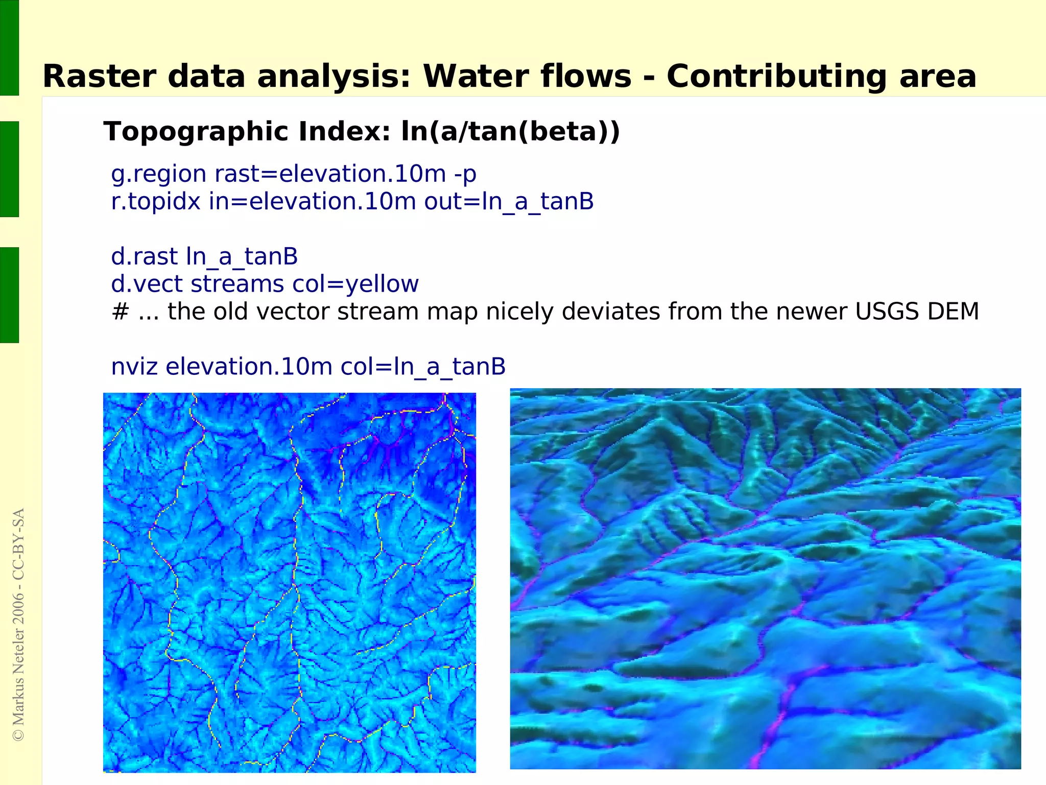 Raster data analysis: Water flows - Contributing area Topographic Index: ln(a/tan(beta)) g.region rast=elevation.10m -p r.topidx in=elevation.10m out=ln_a_tanB d.rast ln_a_tanB  d.vect streams col=yellow  # ... the old vector stream map nicely deviates from the newer USGS DEM nviz elevation.10m col=ln_a_tanB 