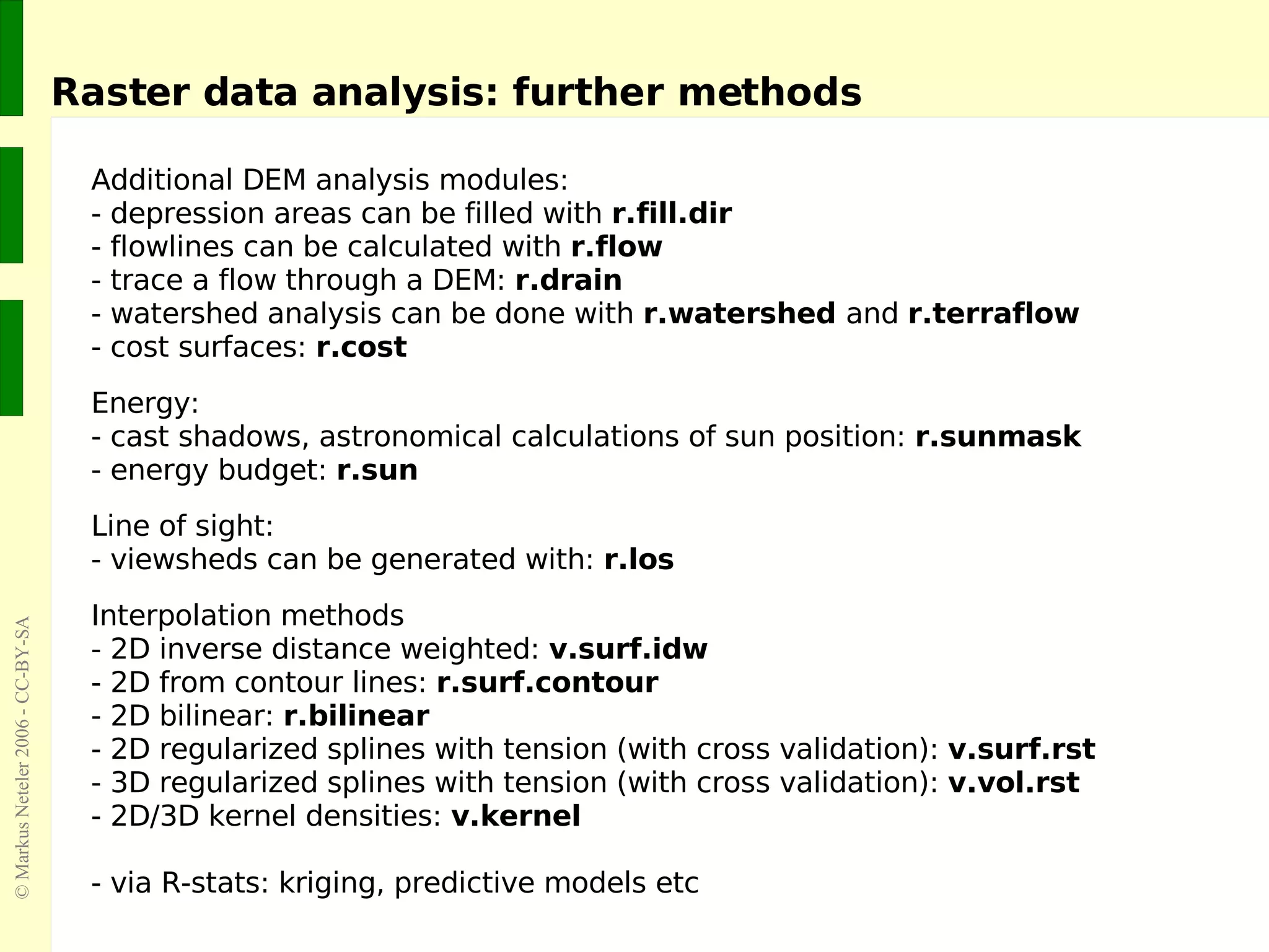 Raster data analysis: further methods Additional DEM analysis modules: - depression areas can be filled with  r.fill.dir - flowlines can be calculated with  r.flow - trace a flow through a DEM:  r.drain - watershed analysis can be done with  r.watershed  and  r.terraflow - cost surfaces:  r.cost Energy: - cast shadows, astronomical calculations of sun position:  r.sunmask - energy budget:  r.sun Line of sight: - viewsheds can be generated with:  r.los Interpolation methods - 2D inverse distance weighted:  v.surf.idw - 2D from contour lines:  r.surf.contour - 2D bilinear:  r.bilinear - 2D regularized splines with tension (with cross validation):  v.surf.rst - 3D regularized splines with tension (with cross validation):  v.vol.rst - 2D/3D kernel densities:  v.kernel - via R-stats: kriging, predictive models etc 