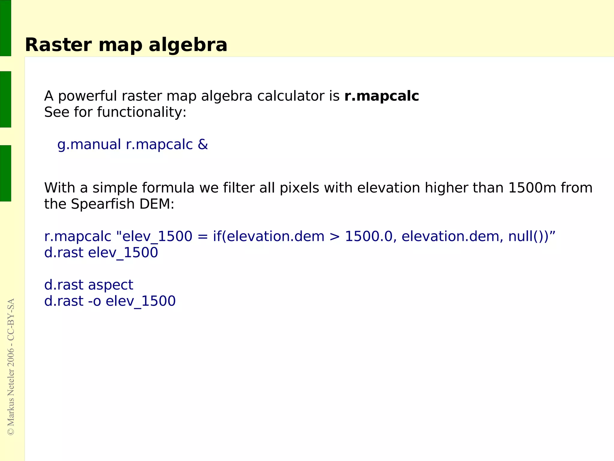 Raster map algebra A powerful raster map algebra calculator is  r.mapcalc See for functionality:   g.manual r.mapcalc & With a simple formula we filter all pixels with elevation higher than 1500m from the Spearfish DEM:  r.mapcalc &quot;elev_1500 = if(elevation.dem > 1500.0, elevation.dem, null())” d.rast elev_1500 d.rast aspect d.rast -o elev_1500 