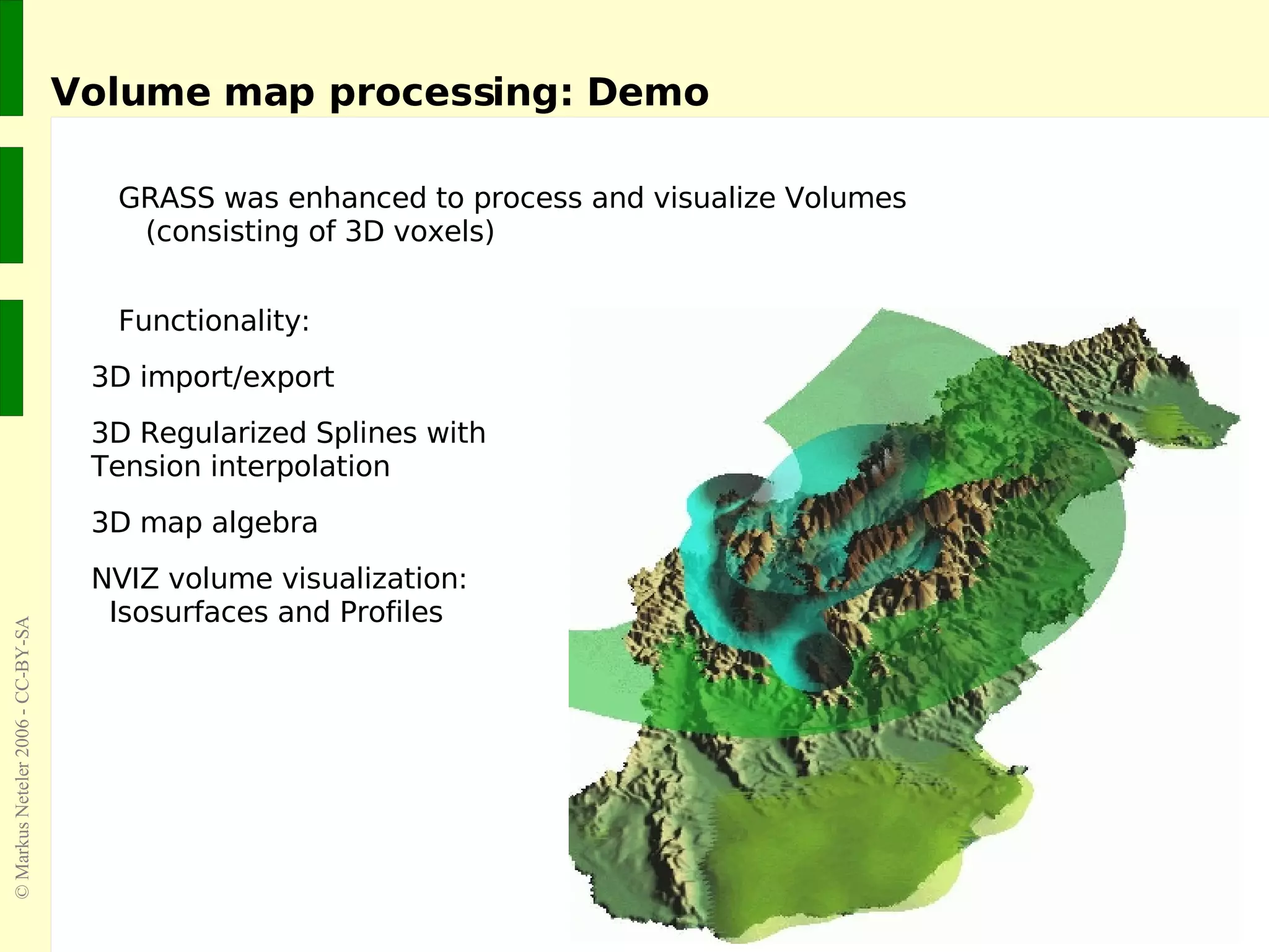 Volume map processing: Demo GRASS was enhanced to process and visualize Volumes (consisting of 3D voxels) Functionality: 3D import/export 3D Regularized Splines with  Tension interpolation 3D map algebra NVIZ volume visualization:    Isosurfaces and Profiles 