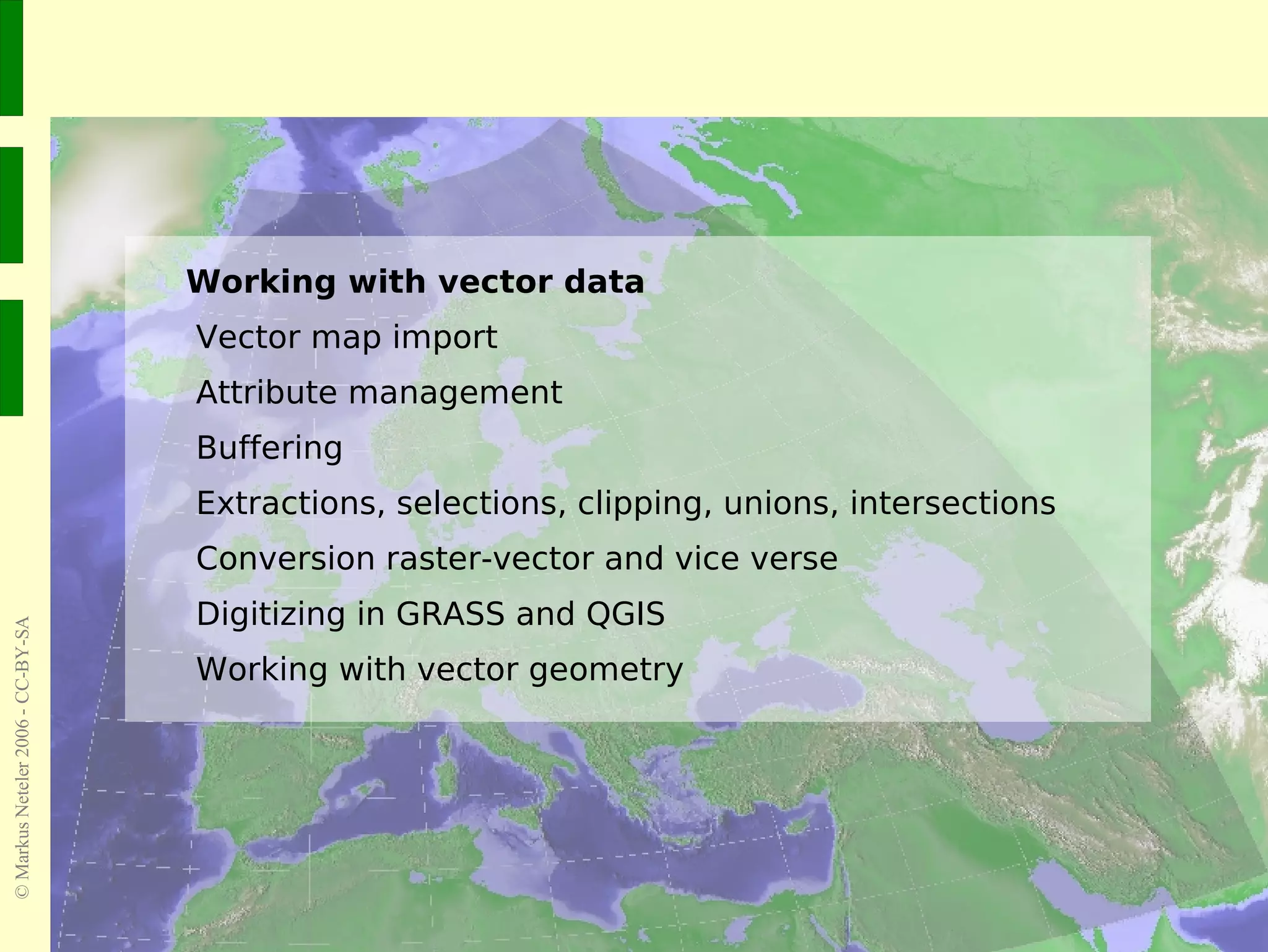 Working with vector data Vector map import Attribute management Buffering Extractions, selections, clipping, unions, intersections Conversion raster-vector and vice verse Digitizing in GRASS and QGIS Working with vector geometry 