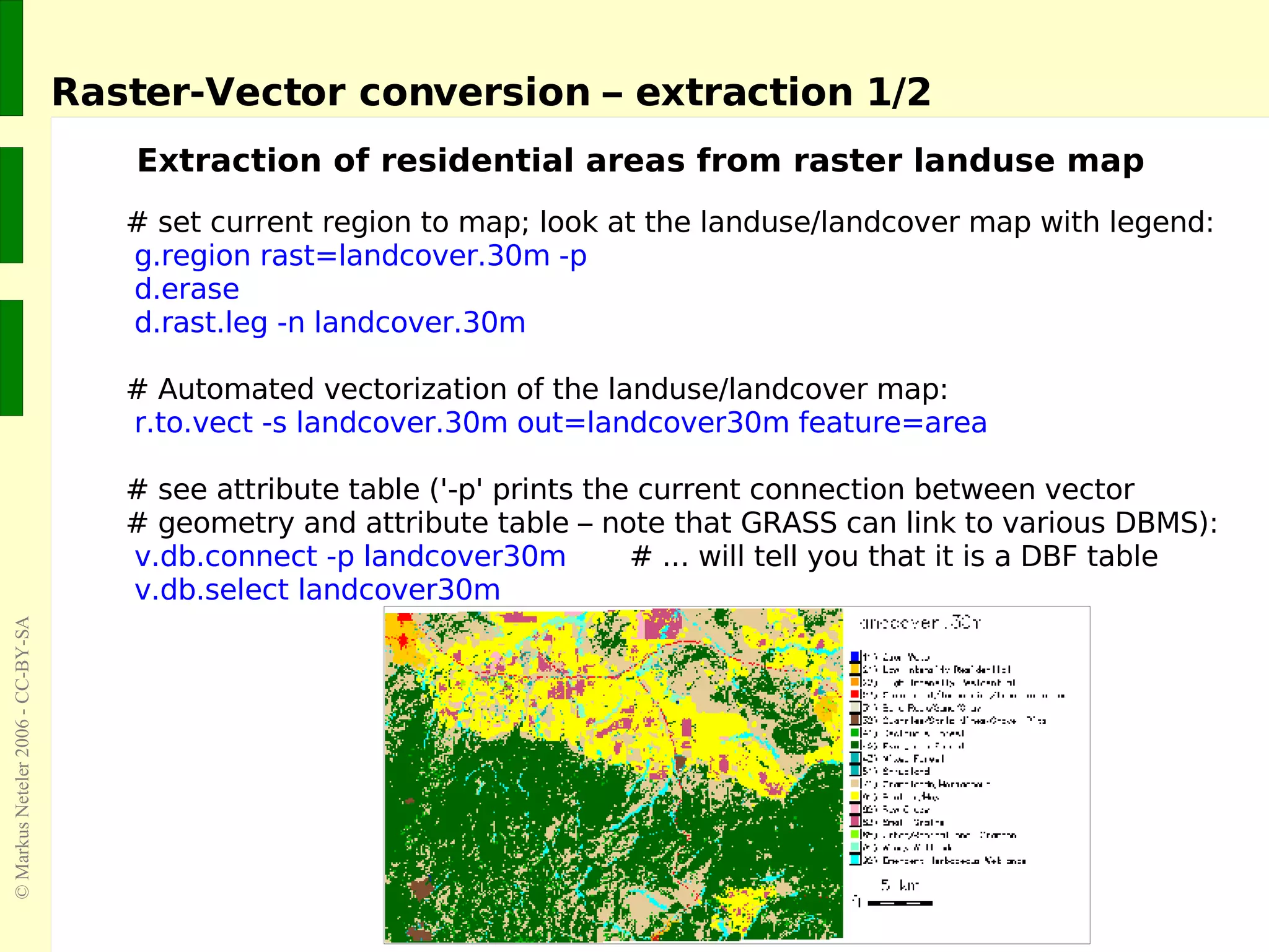 Raster-Vector conversion – extraction 1/2 Extraction of residential areas from raster landuse map # set current region to map; look at the landuse/landcover map with legend:   g.region rast=landcover.30m -p d.erase d.rast.leg -n landcover.30m # Automated vectorization of the landuse/landcover map: r.to.vect -s landcover.30m out=landcover30m feature=area # see attribute table ('-p' prints the current connection between vector  # geometry and attribute table – note that GRASS can link to various DBMS): v.db.connect -p landcover30m   # ... will tell you that it is a DBF table   v.db.select landcover30m 