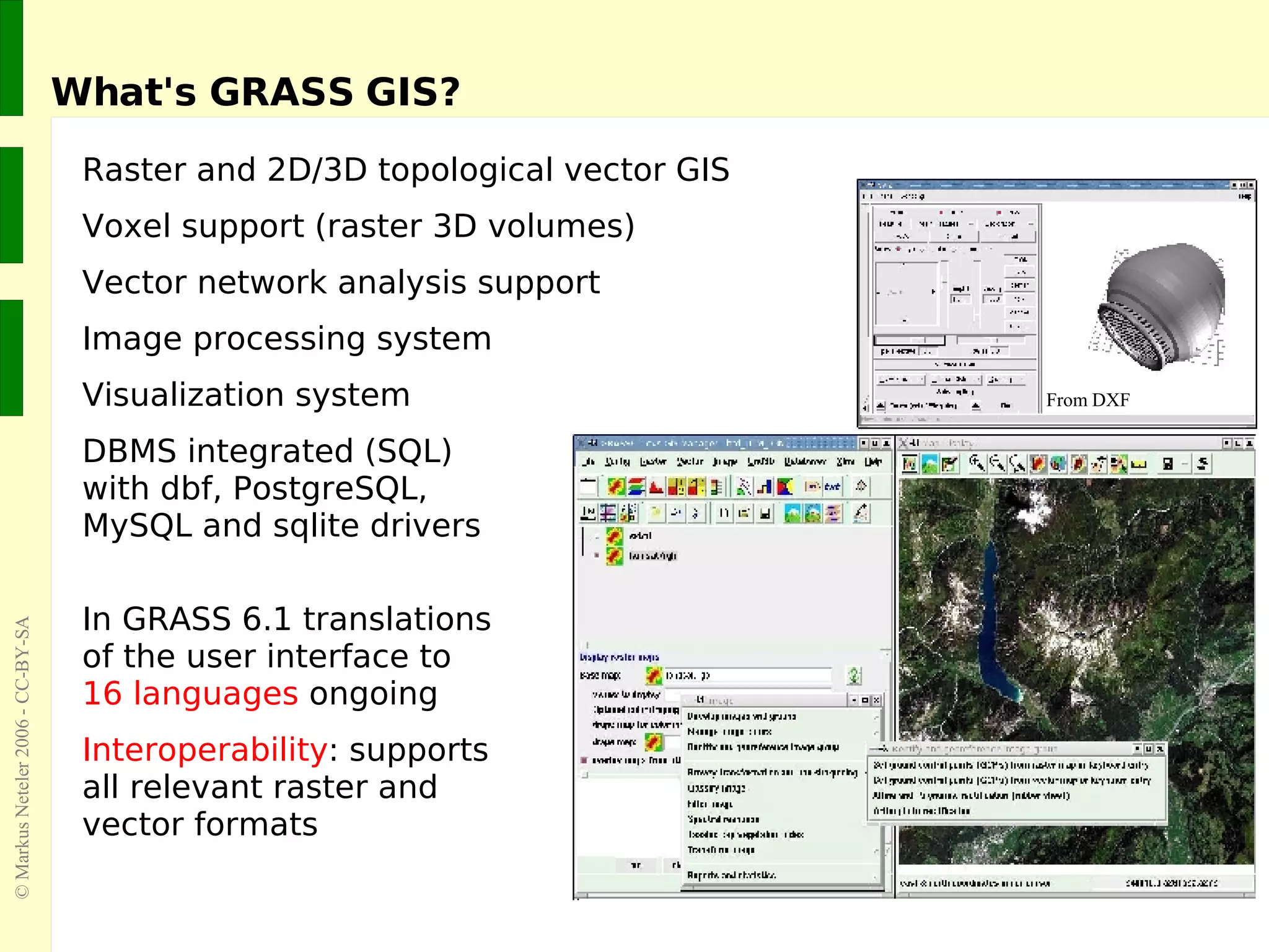 What's GRASS GIS? Raster and 2D/3D topological vector GIS Voxel support (raster 3D volumes) Vector network analysis support Image processing system Visualization system DBMS integrated (SQL)  with dbf, PostgreSQL,  MySQL and sqlite drivers In GRASS 6.1 translations of the user interface to  16 languages  ongoing Interoperability : supports  all relevant raster and  vector formats From DXF 