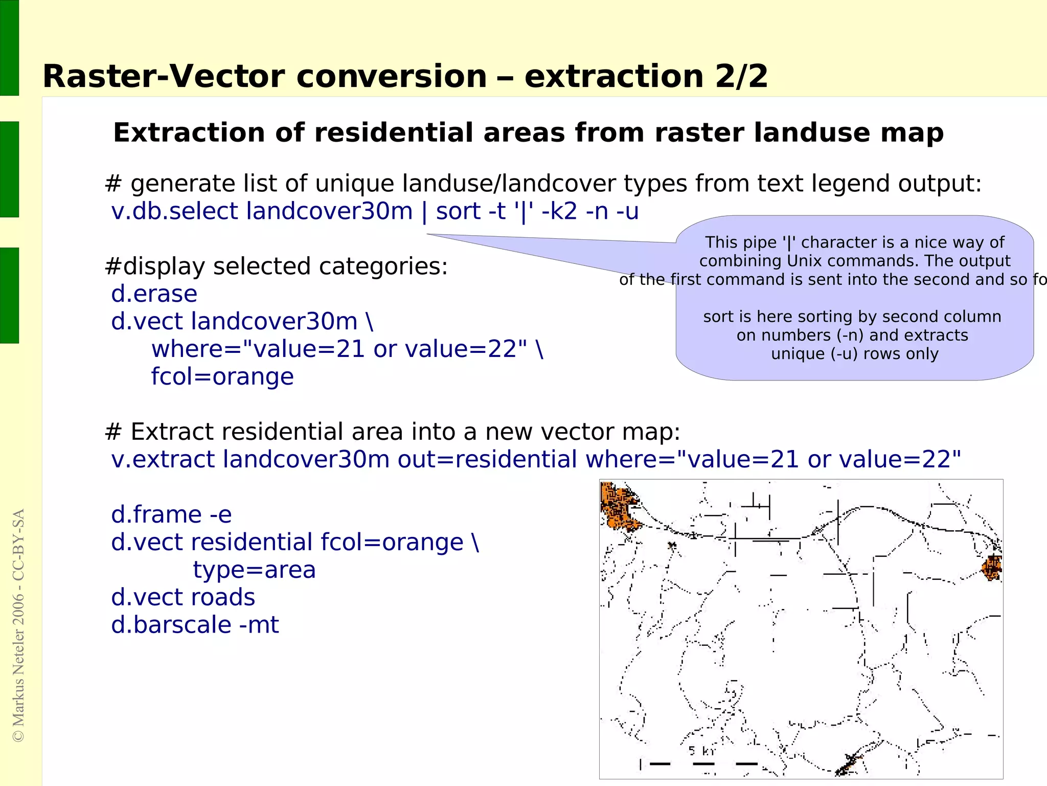 Raster-Vector conversion – extraction 2/2 Extraction of residential areas from raster landuse map # generate list of unique landuse/landcover types from text legend output:   v.db.select landcover30m | sort -t '|' -k2 -n -u #display selected categories: d.erase  d.vect landcover30m \ where=&quot;value=21 or value=22&quot; \ fcol=orange # Extract residential area into a new vector map: v.extract landcover30m out=residential where=&quot;value=21 or value=22&quot; d.frame -e d.vect residential fcol=orange \   type=area d.vect roads  d.barscale -mt This pipe '|' character is a nice way of combining Unix commands. The output of the first command is sent into the second and so forth...  sort is here sorting by second column  on numbers (-n) and extracts  unique (-u) rows only 
