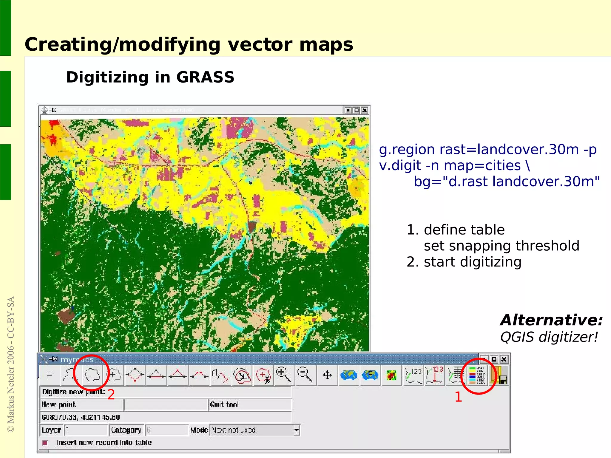 Creating/modifying vector maps Digitizing in GRASS Alternative: QGIS digitizer! g.region rast=landcover.30m -p v.digit -n map=cities \ bg=&quot;d.rast landcover.30m&quot; 1. define table   set snapping threshold 2. start digitizing 2 1 