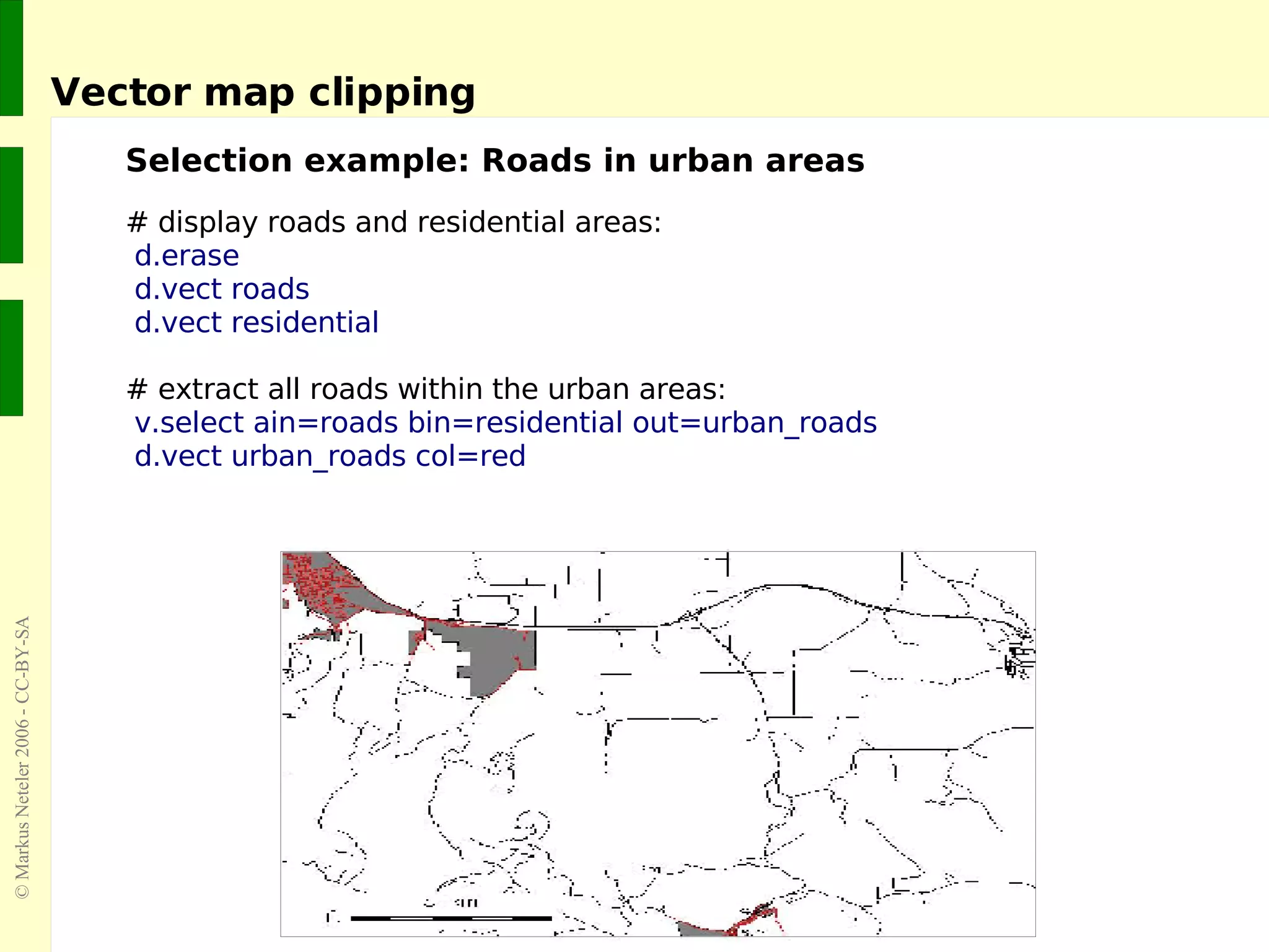 Vector map clipping Selection example: Roads in urban areas # display roads and residential areas: d.erase d.vect roads d.vect residential # extract all roads within the urban areas: v.select ain=roads bin=residential out=urban_roads d.vect urban_roads col=red 