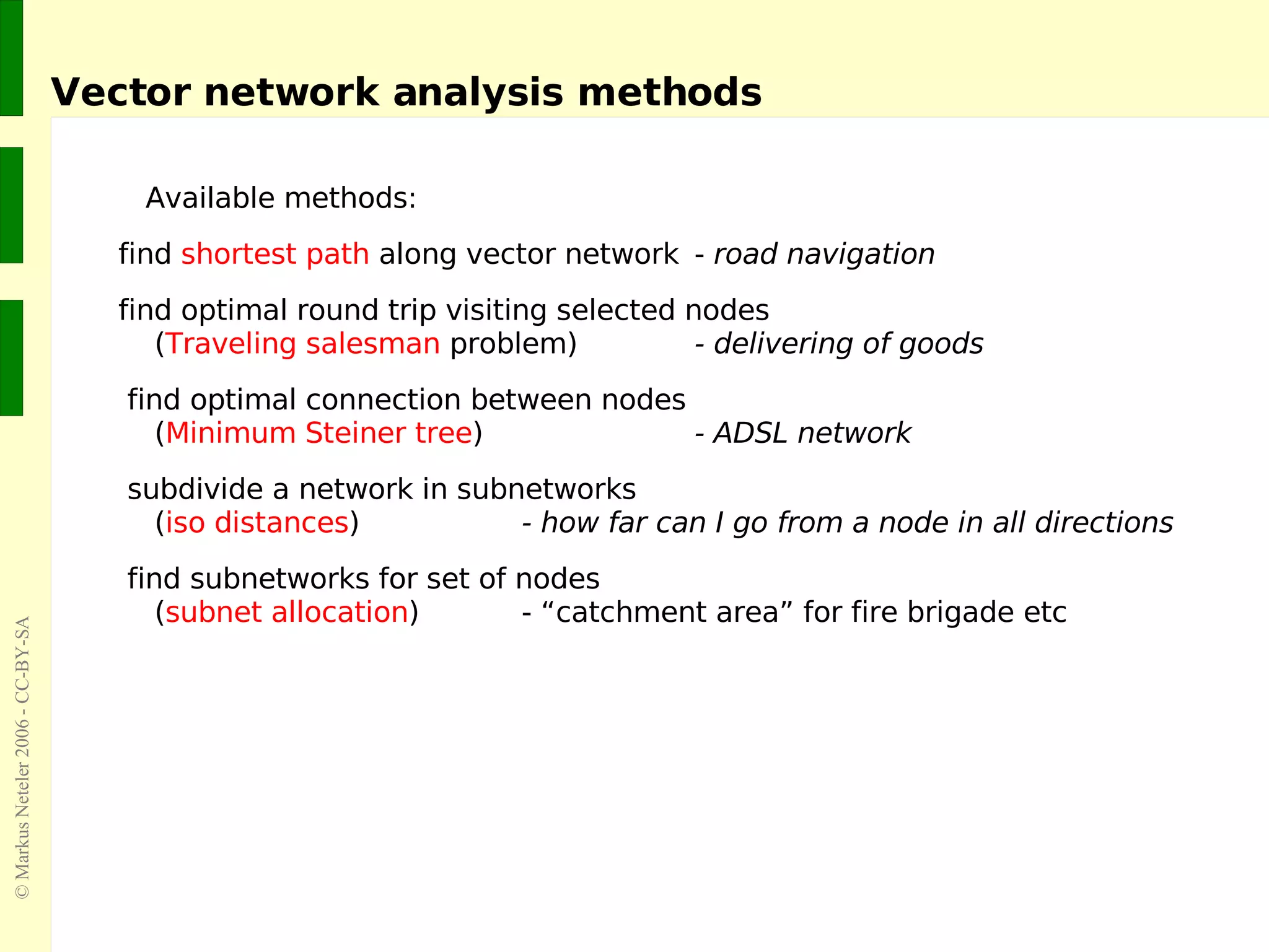 Vector network analysis methods Available methods: find  shortest path  along vector network -  road navigation find optimal round trip visiting selected nodes   ( Traveling salesman  problem) - delivering of goods find optimal connection between nodes   ( Minimum Steiner tree ) - ADSL network subdivide a network in subnetworks   ( iso distances ) - how far can I go from a node in all directions find subnetworks for set of nodes   ( subnet allocation ) - “catchment area” for fire brigade etc 