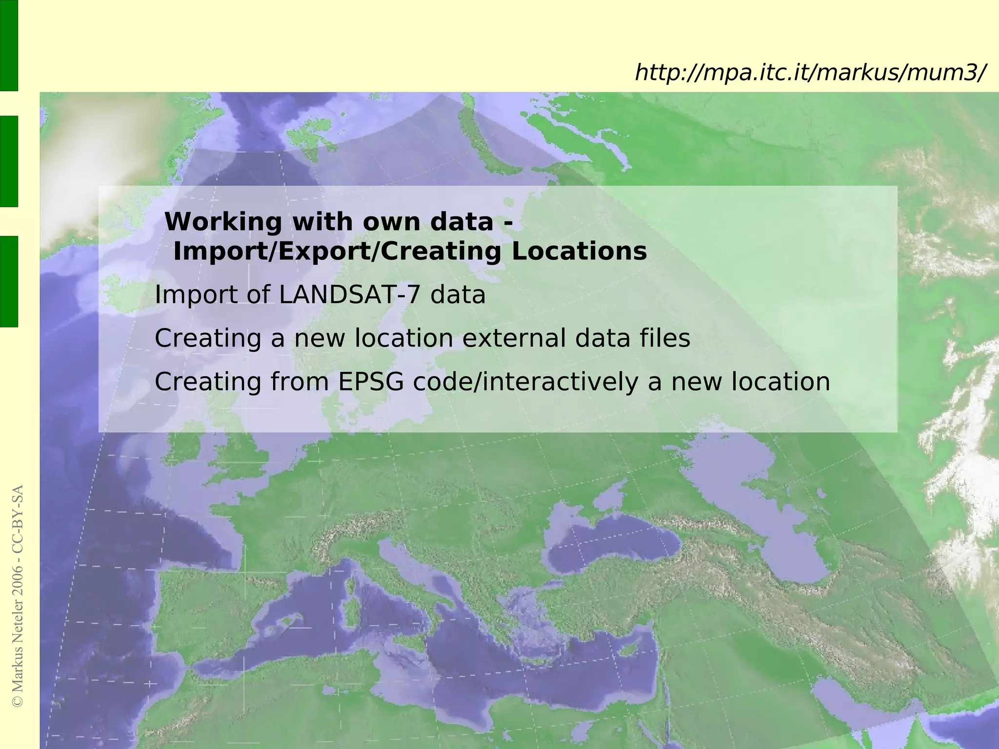 Working with own data -   Import/Export/Creating Locations Import of LANDSAT-7 data Creating a new location external data files Creating from EPSG code/interactively a new location http://mpa.itc.it/markus/mum3/ 