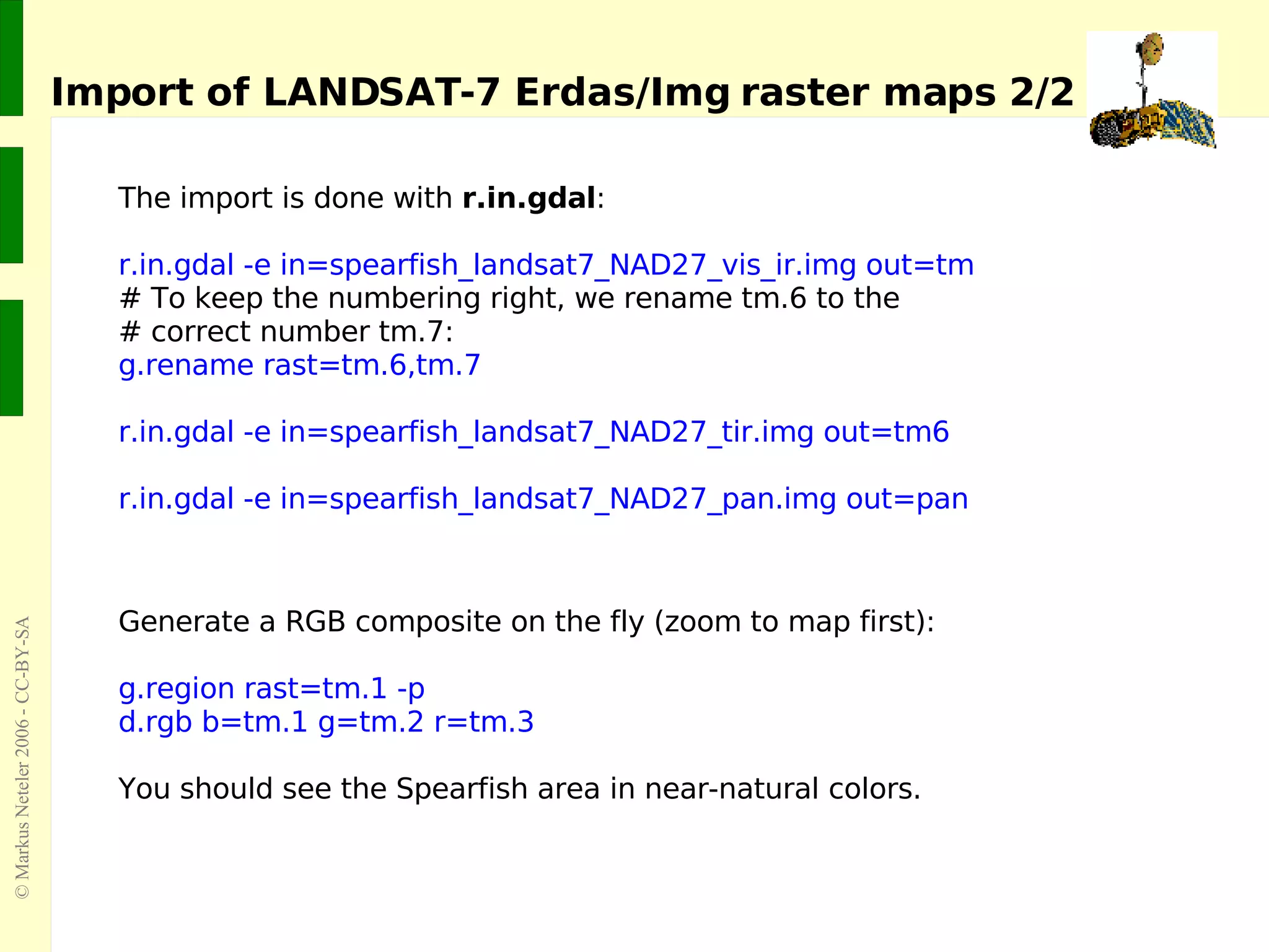 Import of LANDSAT-7 Erdas/Img raster maps 2/2 The import is done with  r.in.gdal : r.in.gdal -e in=spearfish_landsat7_NAD27_vis_ir.img out=tm  # To keep the numbering right, we rename tm.6 to the  # correct number tm.7: g.rename rast=tm.6,tm.7  r.in.gdal -e in=spearfish_landsat7_NAD27_tir.img out=tm6  r.in.gdal -e in=spearfish_landsat7_NAD27_pan.img out=pan  Generate a RGB composite on the fly (zoom to map first): g.region rast=tm.1 -p d.rgb b=tm.1 g=tm.2 r=tm.3 You should see the Spearfish area in near-natural colors. 