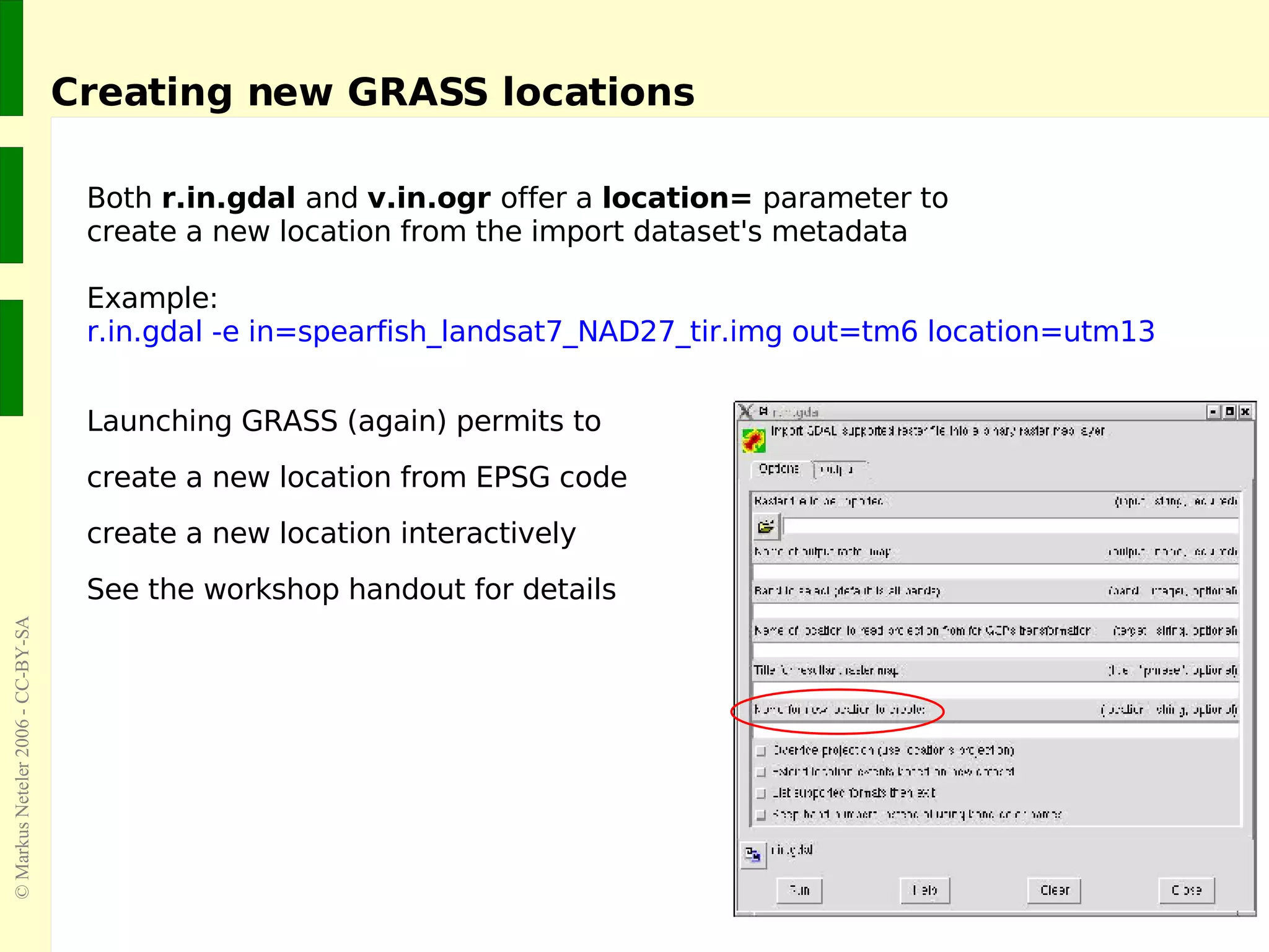 Creating new GRASS locations Both  r.in.gdal  and  v.in.ogr  offer a  location=  parameter to create a new location from the import dataset's metadata Example: r.in.gdal -e in=spearfish_landsat7_NAD27_tir.img out=tm6 location=utm13 Launching GRASS (again) permits to create a new location from EPSG code create a new location interactively See the workshop handout for details 