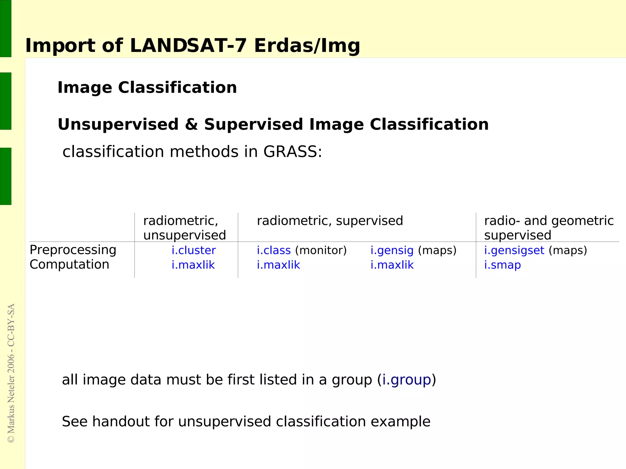 Import of LANDSAT-7 Erdas/Img  Unsupervised & Supervised Image Classification classification methods in GRASS: all image data must be first listed in a group ( i.group ) See handout for unsupervised classification example Image Classification radiometric,  radiometric, supervised  radio- and geometric unsupervised  supervised  Preprocessing i.cluster i.class   (monitor) i.gensig   (maps) i.gensigset   (maps)   Computation i.maxlik i.maxlik i.maxlik i.smap 