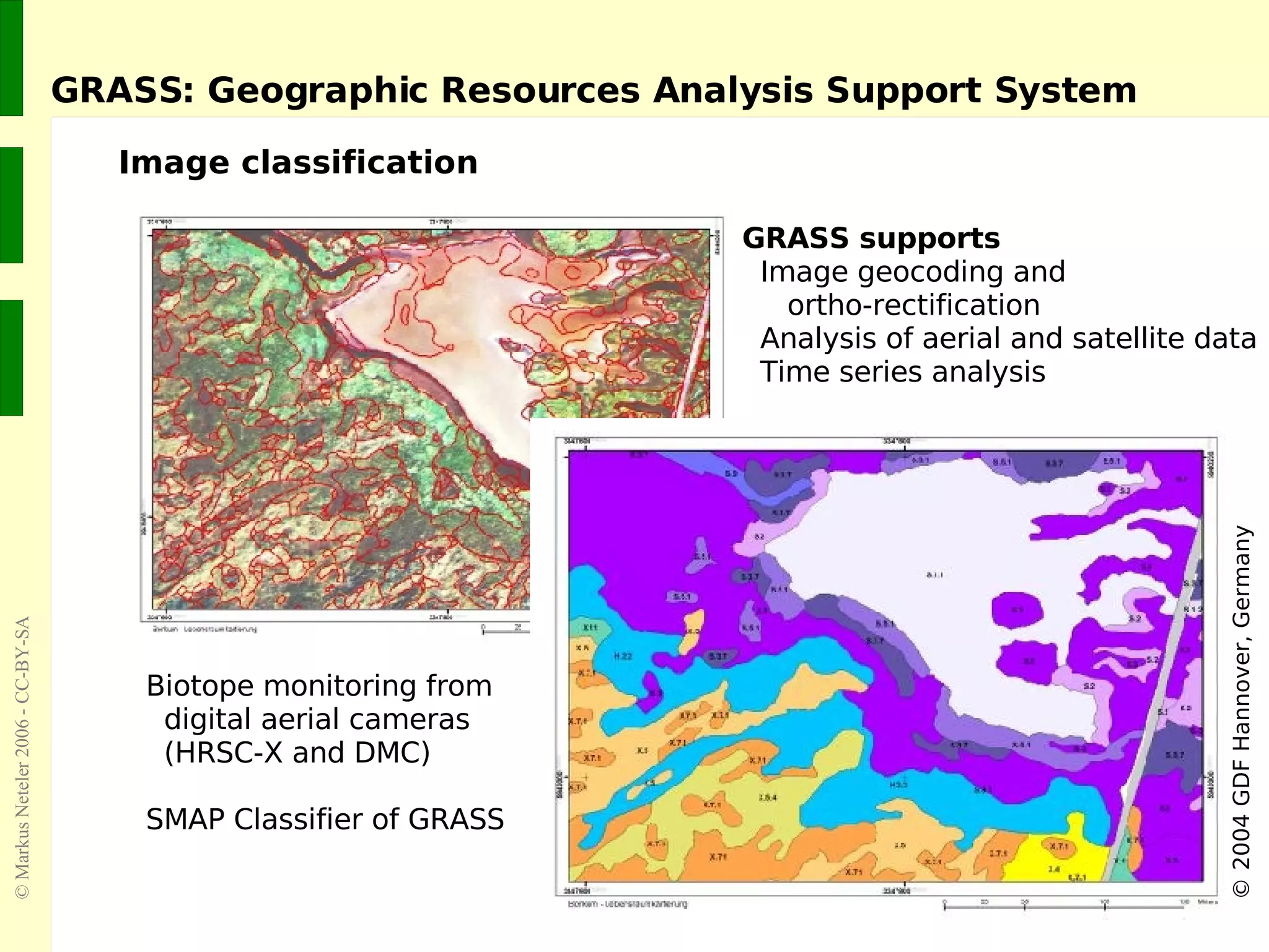 GRASS: Geographic Resources Analysis Support System Image classification ©  2004 GDF Hannover, Germany Biotope monitoring from    digital aerial cameras    (HRSC-X and DMC) SMAP Classifier of GRASS GRASS supports Image geocoding and    ortho-rectification Analysis of aerial and satellite data Time series analysis 