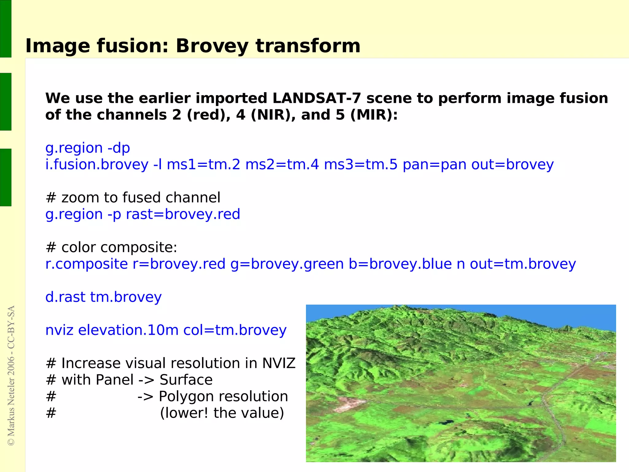 Image fusion: Brovey transform We use the earlier imported LANDSAT-7 scene to perform image fusion of the channels 2 (red), 4 (NIR), and 5 (MIR): g.region -dp i.fusion.brovey -l ms1=tm.2 ms2=tm.4 ms3=tm.5 pan=pan out=brovey # zoom to fused channel g.region -p rast=brovey.red # color composite: r.composite r=brovey.red g=brovey.green b=brovey.blue n out=tm.brovey d.rast tm.brovey  nviz elevation.10m col=tm.brovey # Increase visual resolution in NVIZ  # with Panel -> Surface  #  -> Polygon resolution #  (lower! the value) 