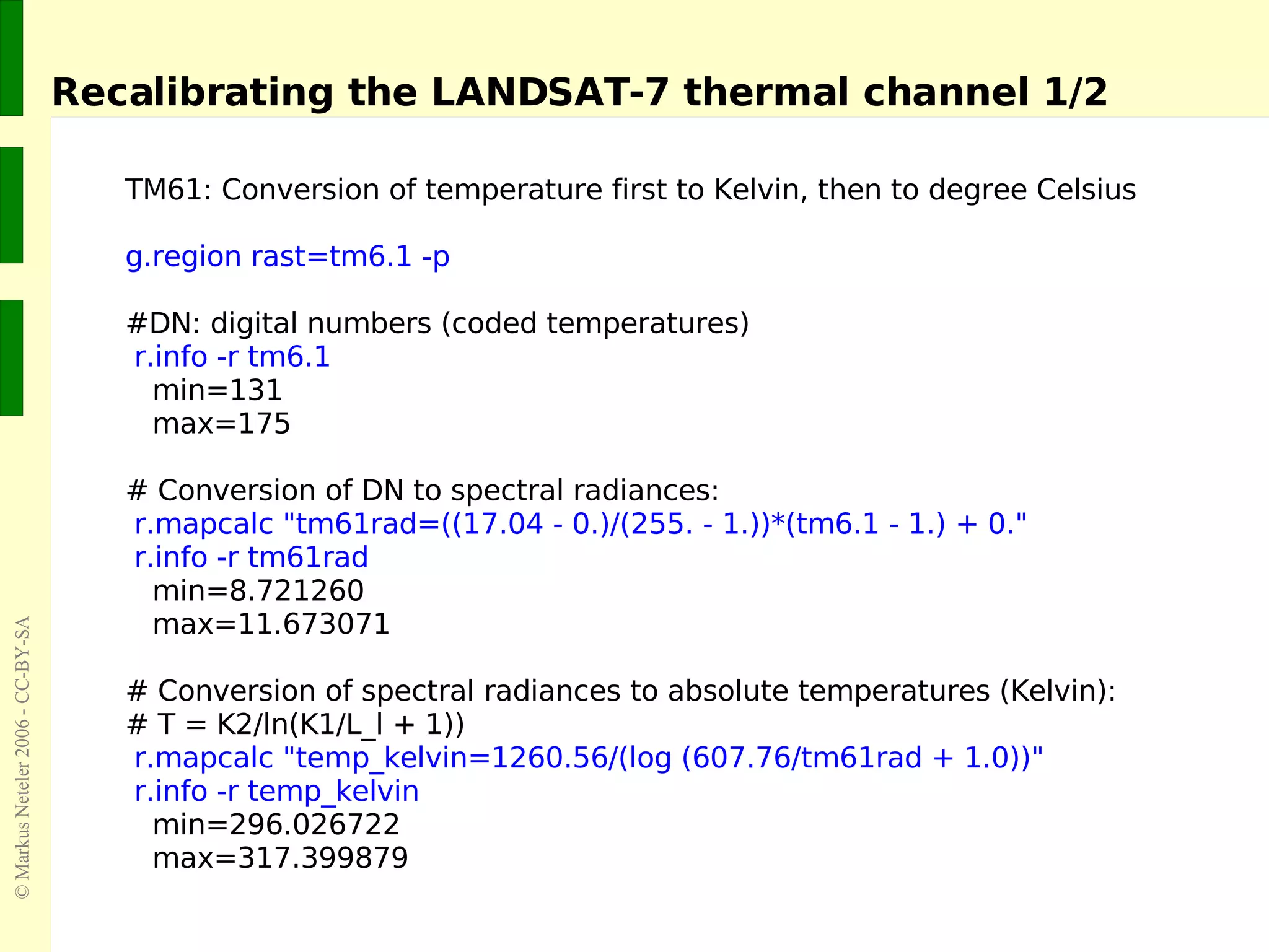 TM61: Conversion of temperature first to Kelvin, then to degree Celsius g.region rast=tm6.1 -p #DN: digital numbers (coded temperatures) r.info -r tm6.1 min=131 max=175 # Conversion of DN to spectral radiances: r.mapcalc &quot;tm61rad=((17.04 - 0.)/(255. - 1.))*(tm6.1 - 1.) + 0.&quot; r.info -r tm61rad min=8.721260 max=11.673071 # Conversion of spectral radiances to absolute temperatures (Kelvin): # T = K2/ln(K1/L_l + 1)) r.mapcalc &quot;temp_kelvin=1260.56/(log (607.76/tm61rad + 1.0))&quot; r.info -r temp_kelvin min=296.026722 max=317.399879 Recalibrating the LANDSAT-7 thermal channel 1/2 