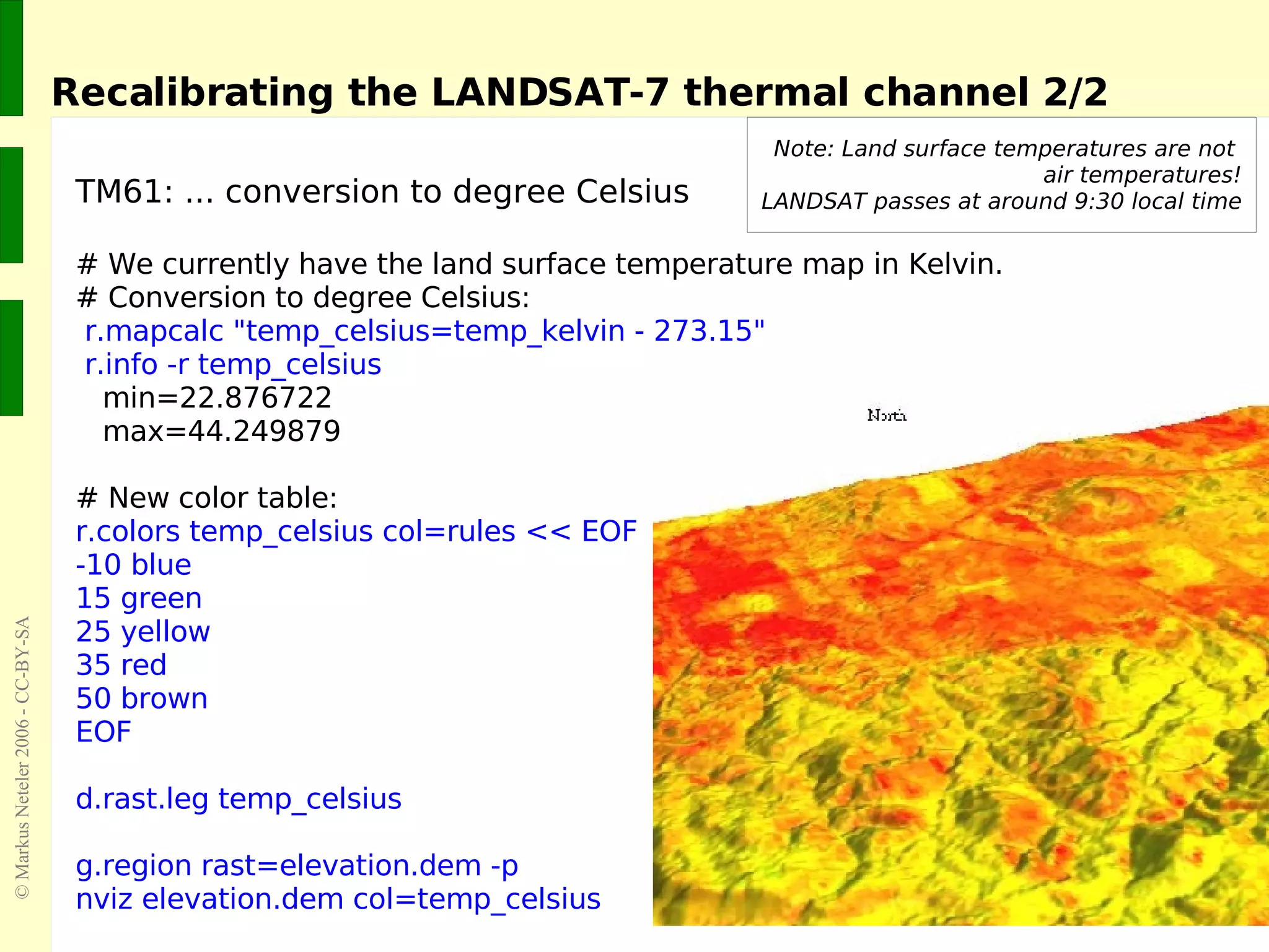 TM61: ... conversion to degree Celsius # We currently have the land surface temperature map in Kelvin. # Conversion to degree Celsius: r.mapcalc &quot;temp_celsius=temp_kelvin - 273.15&quot; r.info -r temp_celsius min=22.876722 max=44.249879 # New color table: r.colors temp_celsius col=rules << EOF -10 blue 15 green 25 yellow 35 red 50 brown EOF d.rast.leg temp_celsius g.region rast=elevation.dem -p nviz elevation.dem col=temp_celsius Recalibrating the LANDSAT-7 thermal channel 2/2 