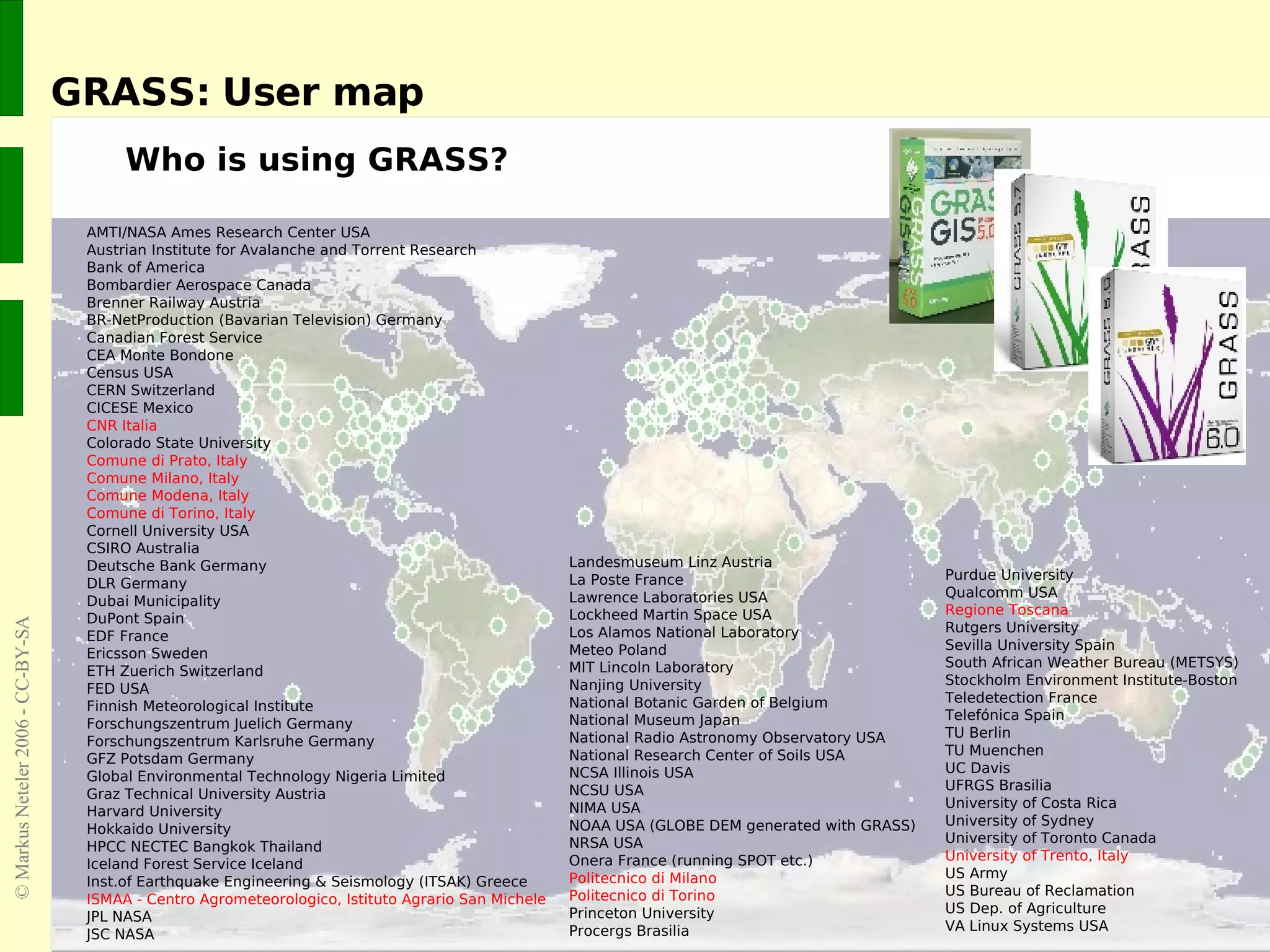 GRASS: User map Who is using GRASS? AMTI/NASA Ames Research Center USA Austrian Institute for Avalanche and Torrent Research Bank of America Bombardier Aerospace Canada Brenner Railway Austria BR-NetProduction (Bavarian Television) Germany Canadian Forest Service CEA Monte Bondone Census USA CERN Switzerland CICESE Mexico CNR Italia Colorado State University Comune di Prato, Italy Comune Milano, Italy Comune Modena, Italy Comune di Torino, Italy Cornell University USA CSIRO Australia Deutsche Bank Germany DLR Germany Dubai Municipality DuPont Spain EDF France Ericsson Sweden ETH Zuerich Switzerland FED USA Finnish Meteorological Institute Forschungszentrum Juelich Germany Forschungszentrum Karlsruhe Germany GFZ Potsdam Germany Global Environmental Technology Nigeria Limited Graz Technical University Austria Harvard University Hokkaido University HPCC NECTEC Bangkok Thailand Iceland Forest Service Iceland Inst.of Earthquake Engineering & Seismology (ITSAK) Greece ISMAA - Centro Agrometeorologico, Istituto Agrario San Michele JPL NASA JSC NASA Purdue University Qualcomm USA Regione Toscana Rutgers University Sevilla University Spain South African Weather Bureau (METSYS) Stockholm Environment Institute-Boston Teledetection France Telefónica Spain TU Berlin TU Muenchen UC Davis UFRGS Brasilia University of Costa Rica University of Sydney University of Toronto Canada University of Trento, Italy US Army US Bureau of Reclamation  US Dep. of Agriculture VA Linux Systems USA Landesmuseum Linz Austria La Poste France Lawrence Laboratories USA Lockheed Martin Space USA Los Alamos National Laboratory Meteo Poland MIT Lincoln Laboratory Nanjing University National Botanic Garden of Belgium National Museum Japan National Radio Astronomy Observatory USA National Research Center of Soils USA NCSA Illinois USA NCSU USA NIMA USA NOAA USA (GLOBE DEM generated with GRASS) NRSA USA Onera France (running SPOT etc.) Politecnico di Milano Politecnico di Torino Princeton University Procergs Brasilia 