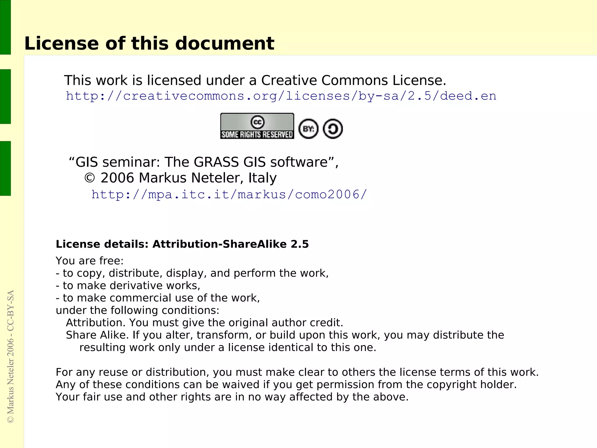 License of this document This work is licensed under a Creative Commons License. http://creativecommons.org/licenses/by-sa/2.5/deed.en “ GIS seminar:  The GRASS GIS software ”,    ©  2006  Markus Neteler, Italy   http://mpa.itc.it/markus/como2006/   License details: Attribution-ShareAlike 2.5 You are free: - to copy, distribute, display, and perform the work, - to make derivative works, - to make commercial use of the work, under the following conditions:  Attribution. You must give the original author credit. Share Alike. If you alter, transform, or build upon this work, you may distribute the    resulting work only under a license identical to this one. For any reuse or distribution, you must make clear to others the license terms of this work. Any of these conditions can be waived if you get permission from the copyright holder. Your fair use and other rights are in no way affected by the above. 