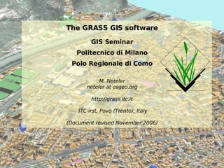 The GRASS GIS software GIS Seminar Politecnico di Milano Polo Regionale di Como M. Neteler neteler at osgeo.org http://grass.itc.it  ITC-irst, Povo (Trento), Italy (Document revised November 2006) 
