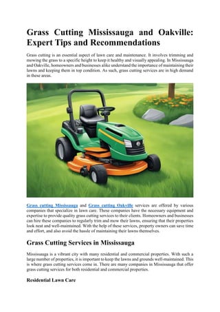 Grass Cutting Mississauga and Oakville:
Expert Tips and Recommendations
Grass cutting is an essential aspect of lawn care and maintenance. It involves trimming and
mowing the grass to a specific height to keep it healthy and visually appealing. In Mississauga
and Oakville, homeowners and businesses alike understand the importance of maintaining their
lawns and keeping them in top condition. As such, grass cutting services are in high demand
in these areas.
Grass cutting Mississauga and Grass cutting Oakville services are offered by various
companies that specialize in lawn care. These companies have the necessary equipment and
expertise to provide quality grass cutting services to their clients. Homeowners and businesses
can hire these companies to regularly trim and mow their lawns, ensuring that their properties
look neat and well-maintained. With the help of these services, property owners can save time
and effort, and also avoid the hassle of maintaining their lawns themselves.
Grass Cutting Services in Mississauga
Mississauga is a vibrant city with many residential and commercial properties. With such a
large number of properties, it is important to keep the lawns and grounds well-maintained. This
is where grass cutting services come in. There are many companies in Mississauga that offer
grass cutting services for both residential and commercial properties.
Residential Lawn Care
 