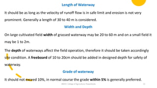 Length of Waterway
It should be as long as the velocity of runoff flow is in safe limit and erosion is not very
prominent. Generally a length of 30 to 40 m is considered.
Width and Depth
On large cultivated field width of grassed waterway may be 20 to 60 m and on a small field it
may be 1 to 2m.
The depth of waterways affect the field operation, therefore it should be taken accordingly
site condition. A freeboard of 10 to 20cm should be added in designed depth for safety of
waterway.
Grade of waterway
It should not exceed 10%, in normal course the grade within 5% is generally preferred.
JNKVV- College of Agriculture, Powarkheda 13
 