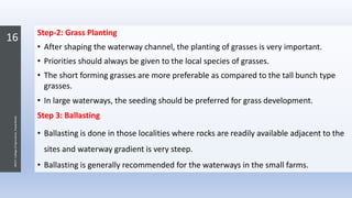 16
JNKVV-CollegeofAgriculture,Powarkheda
Step-2: Grass Planting
• After shaping the waterway channel, the planting of grasses is very important.
• Priorities should always be given to the local species of grasses.
• The short forming grasses are more preferable as compared to the tall bunch type
grasses.
• In large waterways, the seeding should be preferred for grass development.
Step 3: Ballasting
• Ballasting is done in those localities where rocks are readily available adjacent to the
sites and waterway gradient is very steep.
• Ballasting is generally recommended for the waterways in the small farms.
 